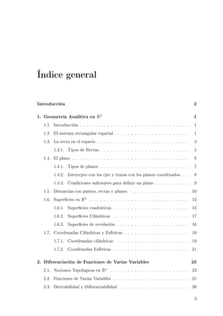 Índice general
Introducción 2
1. Geometría Analítica en R3
1
1.1. Introducción . . . . . . . . . . . . . . . . . . . . . . . . . . . . . . . . 1
1.2. El sistema rectangular espacial . . . . . . . . . . . . . . . . . . . . . . 1
1.3. La recta en el espacio . . . . . . . . . . . . . . . . . . . . . . . . . . . 3
1.3.1. Tipos de Rectas . . . . . . . . . . . . . . . . . . . . . . . . . . 5
1.4. El plano . . . . . . . . . . . . . . . . . . . . . . . . . . . . . . . . . . 6
1.4.1. Tipos de planos . . . . . . . . . . . . . . . . . . . . . . . . . . 7
1.4.2. Intercepto con los ejes y trazas con los planos coordenados . . 8
1.4.3. Condiciones sucientes para denir un plano . . . . . . . . . . 9
1.5. Distancias con puntos, rectas y planos . . . . . . . . . . . . . . . . . 10
1.6. Supercies en R3
. . . . . . . . . . . . . . . . . . . . . . . . . . . . . 12
1.6.1. Supercies cuadráticas . . . . . . . . . . . . . . . . . . . . . . 13
1.6.2. Supercies Cilíndricas . . . . . . . . . . . . . . . . . . . . . . 17
1.6.3. Supercies de revolución . . . . . . . . . . . . . . . . . . . . . 18
1.7. Coordenadas Cilíndricas y Esféricas . . . . . . . . . . . . . . . . . . . 19
1.7.1. Coordenadas cilíndricas . . . . . . . . . . . . . . . . . . . . . 19
1.7.2. Coordenadas Esféricas . . . . . . . . . . . . . . . . . . . . . . 21
2. Diferenciación de Funciones de Varias Variables 23
2.1. Nociones Topológicas en Rn
. . . . . . . . . . . . . . . . . . . . . . . 23
2.2. Funciones de Varias Variables . . . . . . . . . . . . . . . . . . . . . . 25
2.3. Derivabilidad y Diferenciabilidad . . . . . . . . . . . . . . . . . . . . 30
3
 
