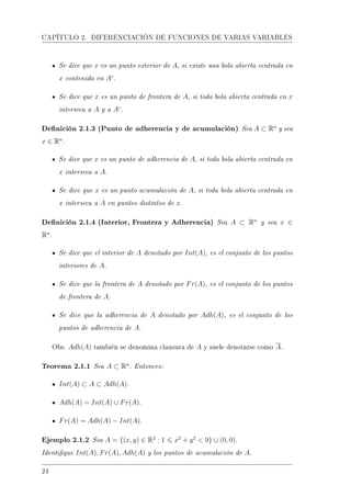 CAPÍTULO 2. DIFERENCIACIÓN DE FUNCIONES DE VARIAS VARIABLES
Se dice que x es un punto exterior de A, si existe una bola abierta centrada en
x contenida en Ac
.
Se dice que x es un punto de frontera de A, si toda bola abierta centrada en x
interseca a A y a Ac
.
Denición 2.1.3 (Punto de adherencia y de acumulación) Sea A ⊂ Rn
y sea
x ∈ Rn
.
Se dice que x es un punto de adherencia de A, si toda bola abierta centrada en
x interseca a A.
Se dice que x es un punto acumulación de A, si toda bola abierta centrada en
x interseca a A en puntos distintos de x.
Denición 2.1.4 (Interior, Frontera y Adherencia) Sea A ⊂ Rn
y sea x ∈
Rn
.
Se dice que el interior de A denotado por Int(A), es el conjunto de los puntos
interiores de A.
Se dice que la frontera de A denotado por Fr(A), es el conjunto de los puntos
de frontera de A.
Se dice que la adherencia de A denotado por Adh(A), es el conjunto de los
puntos de adherencia de A.
Obs. Adh(A) también se denomina clausura de A y suele denotarse como A.
Teorema 2.1.1 Sea A ⊂ Rn
. Entonces:
Int(A) ⊂ A ⊂ Adh(A).
Adh(A) = Int(A) ∪ Fr(A).
Fr(A) = Adh(A) − Int(A).
Ejemplo 2.1.2 Sea A = {(x, y) ∈ R2
: 1 x2
+ y2
 9} ∪ (0, 0).
Identique Int(A), Fr(A), Adh(A) y los puntos de acumulación de A.
24
 