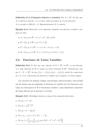 2.2. FUNCIONES DE VARIAS VARIABLES
Denición 2.1.5 (Conjuntos abiertos y cerrados) Sea A ⊂ Rn
. Se dice que:
A es abierto si Int(A) = A, es decir, todos los puntos de A son interiores.
A es cerrado si Adh(A) = A. Equivalentemente Ac
es abierto.
Ejemplo 2.1.3 Determine si los siguientes conjuntos son abiertos, cerrados o nin-
guno de ellos.
A = {(x, y) ∈ R2
: 1 x2
+ y2
 9} ∪ (0, 0)
B = {(x, y) ∈ R2
: y x2
; x 0}
C = {(x, y, z) ∈ R3
: x + y + 2z  4; x, y, z  0}
D = {(x, y, z) ∈ R3
: 0  x ≤ 1; 0 ≤ y ≤ 2; 0 ≤ z ≤ 1}
2.2. Funciones de Varias Variables
Denición 2.2.1 Se dice que una relación de Ω ⊂ Rn
en Rm
es una función,
si a cada elemento de Ω, le asigna un único elemento de Rm
. Denotaremos esto
por f : Ω → Rm
tal que f(x) = (f1(x), f2(x), ..., fm(x)); donde las expresiones
fi; 1 i m, representan las funciones escalares que componen el vector imagen.
Los conceptos de dominio, imagen, inyectividad, sobreyectividad y biyectividad
son los mismos que los empleados en funciones de variable real. Las funciones cuyo
rango sea subconjunto de R se denominan escalares y para dimensiones superiores
del rango diremos que la función es vectorial.
Ejemplo 2.2.1 Identique dominio y rango de las siguientes funciones:
a. f(x, y) = x2
+ y2
.
b. f(x, y) = y − x2.
c. f(x, y) = (x − 2y, y2
).
d. f(x1, x2, ..., xn) = x2
1 + x2
2 + ... + x2
n.
e. f(x, y, z) =
1
x2 + y2 + z2
, xyz, ln 1 − x2
− y2
− 2z2
.
25
 