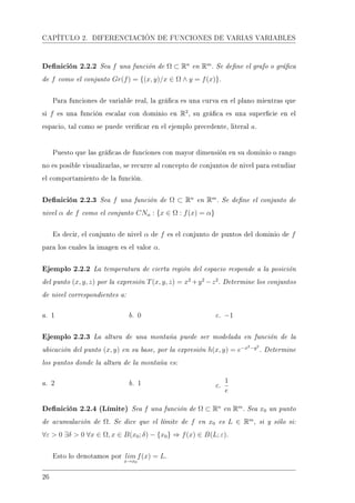 CAPÍTULO 2. DIFERENCIACIÓN DE FUNCIONES DE VARIAS VARIABLES
Denición 2.2.2 Sea f una función de Ω ⊂ Rn
en Rm
. Se dene el grafo o gráca
de f como el conjunto Gr(f) = {(x, y)/x ∈ Ω ∧ y = f(x)}.
Para funciones de variable real, la gráca es una curva en el plano mientras que
si f es una función escalar con dominio en R2
, su gráca es una supercie en el
espacio, tal como se puede vericar en el ejemplo precedente, literal a.
Puesto que las grácas de funciones con mayor dimensión en su dominio o rango
no es posible visualizarlas, se recurre al concepto de conjuntos de nivel para estudiar
el comportamiento de la función.
Denición 2.2.3 Sea f una función de Ω ⊂ Rn
en Rm
. Se dene el conjunto de
nivel α de f como el conjunto CNα : {x ∈ Ω : f(x) = α}
Es decir, el conjunto de nivel α de f es el conjunto de puntos del dominio de f
para los cuales la imagen es el valor α.
Ejemplo 2.2.2 La temperatura de cierta región del espacio responde a la posición
del punto (x, y, z) por la expresión T(x, y, z) = x2
+y2
−z2
. Determine los conjuntos
de nivel correspondientes a:
a. 1 b. 0 c. −1
Ejemplo 2.2.3 La altura de una montaña puede ser modelada en función de la
ubicación del punto (x, y) en su base, por la expresión h(x, y) = e−x2−y2
. Determine
los puntos donde la altura de la montaña es:
a. 2 b. 1 c.
1
e
Denición 2.2.4 (Límite) Sea f una función de Ω ⊂ Rn
en Rm
. Sea x0 un punto
de acumulación de Ω. Se dice que el límite de f en x0 es L ∈ Rm
, si y sólo si:
∀ε  0 ∃δ  0 ∀x ∈ Ω, x ∈ B(x0; δ) − {x0} ⇒ f(x) ∈ B(L; ε).
Esto lo denotamos por lim
x→x0
f(x) = L.
26
 