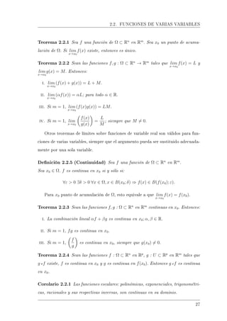 2.2. FUNCIONES DE VARIAS VARIABLES
Teorema 2.2.1 Sea f una función de Ω ⊂ Rn
en Rm
. Sea x0 un punto de acumu-
lación de Ω. Si lim
x→x0
f(x) existe, entonces es único.
Teorema 2.2.2 Sean las funciones f, g : Ω ⊂ Rn
→ Rm
tales que lim
x→x0
f(x) = L y
lim
x→x0
g(x) = M. Entonces:
i. lim
x→x0
(f(x) + g(x)) = L + M.
ii. lim
x→x0
(αf(x)) = αL; para todo α ∈ R.
iii. Si m = 1, lim
x→x0
(f(x)g(x)) = LM.
iv. Si m = 1, lim
x→x0
f(x)
g(x)
=
L
M
; siempre que M = 0.
Otros teoremas de límites sobre funciones de variable real son válidos para fun-
ciones de varias variables, siempre que el argumento pueda ser sustituido adecuada-
mente por una sola variable.
Denición 2.2.5 (Continuidad) Sea f una función de Ω ⊂ Rn
en Rm
.
Sea x0 ∈ Ω. f es continua en x0 si y sólo si:
∀ε  0 ∃δ  0 ∀x ∈ Ω, x ∈ B(x0; δ) ⇒ f(x) ∈ B(f(x0); ε).
Para x0 punto de acumulación de Ω, esto equivale a que lim
x→x0
f(x) = f(x0).
Teorema 2.2.3 Sean las funciones f, g : Ω ⊂ Rn
en Rm
continuas en x0. Entonces:
i. La combinación lineal αf + βg es continua en x0; α, β ∈ R.
ii. Si m = 1, fg es continua en x0.
iii. Si m = 1,
f
g
es continua en x0, siempre que g(x0) = 0.
Teorema 2.2.4 Sean las funciones f : Ω ⊂ Rn
en Rp
, g : U ⊂ Rp
en Rm
tales que
g of existe, f es continua en x0 y g es continua en f(x0). Entonces g of es continua
en x0.
Corolario 2.2.1 Las funciones escalares: polinómicas, exponenciales, trigonométri-
cas, racionales y sus respectivas inversas, son continuas en su dominio.
27
 