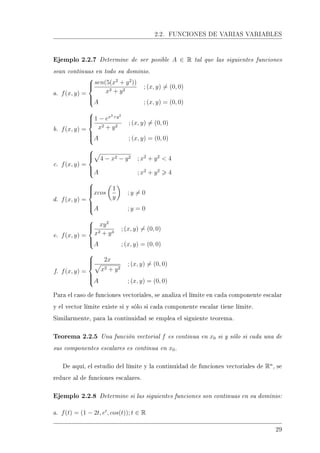 2.2. FUNCIONES DE VARIAS VARIABLES
Ejemplo 2.2.7 Determine de ser posible A ∈ R tal que las siguientes funciones
sean continuas en todo su dominio.
a. f(x, y) =



sen(5(x2
+ y2
))
x2 + y2
; (x, y) = (0, 0)
A ; (x, y) = (0, 0)
b. f(x, y) =



1 − ex2+y2
x2 + y2
; (x, y) = (0, 0)
A ; (x, y) = (0, 0)
c. f(x, y) =



4 − x2 − y2 ; x2
+ y2
 4
A ; x2
+ y2
4
d. f(x, y) =



xcos
1
y
; y = 0
A ; y = 0
e. f(x, y) =



xy2
x2 + y4
; (x, y) = (0, 0)
A ; (x, y) = (0, 0)
f. f(x, y) =



2x
x2 + y2
; (x, y) = (0, 0)
A ; (x, y) = (0, 0)
Para el caso de funciones vectoriales, se analiza el límite en cada componente escalar
y el vector límite existe si y sólo si cada componente escalar tiene límite.
Similarmente, para la continuidad se emplea el siguiente teorema.
Teorema 2.2.5 Una función vectorial f es continua en x0 si y sólo si cada una de
sus componentes escalares es continua en x0.
De aquí, el estudio del límite y la continuidad de funciones vectoriales de Rn
, se
reduce al de funciones escalares.
Ejemplo 2.2.8 Determine si las siguientes funciones son continuas en su dominio:
a. f(t) = (1 − 2t, et
, cos(t)); t ∈ R
29
 