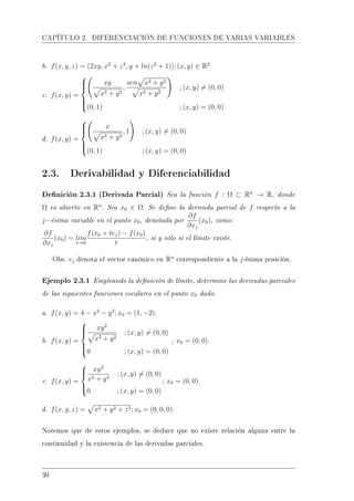 CAPÍTULO 2. DIFERENCIACIÓN DE FUNCIONES DE VARIAS VARIABLES
b. f(x, y, z) = (2xy, x2
+ z2
, y + ln(z2
+ 1)); (x, y) ∈ R2
c. f(x, y) =



xy
x2 + y2
,
sen x2 + y2
x2 + y2
; (x, y) = (0, 0)
(0, 1) ; (x, y) = (0, 0)
d. f(x, y) =



x
x2 + y2
, 1 ; (x, y) = (0, 0)
(0, 1) ; (x, y) = (0, 0)
2.3. Derivabilidad y Diferenciabilidad
Denición 2.3.1 (Derivada Parcial) Sea la función f : Ω ⊂ Rn
→ R, donde
Ω es abierto en Rn
. Sea x0 ∈ Ω. Se dene la derivada parcial de f respecto a la
j−ésima variable en el punto x0, denotada por
∂f
∂xj
(x0), como:
∂f
∂xj
(x0) = lim
t→0
f(x0 + tej) − f(x0)
t
, si y sólo si el límite existe.
Obs. ej denota el vector canónico en Rn
correspondiente a la j-ésima posición.
Ejemplo 2.3.1 Empleando la denición de límite, determine las derivadas parciales
de las siguientes funciones escalares en el punto x0 dado.
a. f(x, y) = 4 − x2
− y2
; x0 = (1, −2).
b. f(x, y) =



xy2
x2 + y2
; (x, y) = (0, 0)
0 ; (x, y) = (0, 0)
; x0 = (0, 0).
c. f(x, y) =



xy2
x2 + y4
; (x, y) = (0, 0)
0 ; (x, y) = (0, 0)
; x0 = (0, 0).
d. f(x, y, z) = x2 + y2 + z2; x0 = (0, 0, 0).
Notemos que de estos ejemplos, se deduce que no existe relación alguna entre la
continuidad y la existencia de las derivadas parciales.
30
 