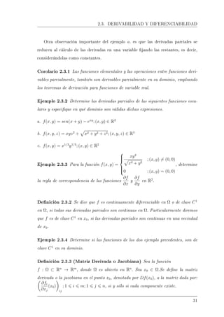 2.3. DERIVABILIDAD Y DIFERENCIABILIDAD
Otra observación importante del ejemplo a. es que las derivadas parciales se
reducen al cálculo de las derivadas en una variable jando las restantes, es decir,
considerándolas como constantes.
Corolario 2.3.1 Las funciones elementales y las operaciones entre funciones deri-
vables parcialmente, también son derivables parcialmente en su dominio, empleando
los teoremas de derivación para funciones de variable real.
Ejemplo 2.3.2 Determine las derivadas parciales de las siguientes funciones esca-
lares y especique en qué dominio son válidas dichas expresiones.
a. f(x, y) = sen(x + y) − exy
; (x, y) ∈ R2
b. f(x, y, z) = xyz2
+ x2 + y2 + z2; (x, y, z) ∈ R3
c. f(x, y) = x1/3
y1/3
; (x, y) ∈ R2
Ejemplo 2.3.3 Para la función f(x, y) =



xy2
x2 + y2
; (x, y) = (0, 0)
0 ; (x, y) = (0, 0)
, determine
la regla de correspondencia de las funciones
∂f
∂x
y
∂f
∂y
en R2
.
Denición 2.3.2 Se dice que f es continuamente diferenciable en Ω o de clase C1
en Ω, si todas sus derivadas parciales son continuas en Ω. Particularmente diremos
que f es de clase C1
en x0, si las derivadas parciales son continuas en una vecindad
de x0.
Ejemplo 2.3.4 Determine si las funciones de los dos ejemplo precedentes, son de
clase C1
en su dominio.
Denición 2.3.3 (Matriz Derivada o Jacobiana) Sea la función
f : Ω ⊂ Rn
→ Rm
, donde Ω es abierto en Rn
. Sea x0 ∈ Ω.Se dene la matriz
derivada o la jacobiana en el punto x0, denotada por Df(x0), a la matriz dada por:
∂fi
∂xj
(x0)
ij
; 1 i m; 1 j n, si y sólo si cada componente existe.
31
 