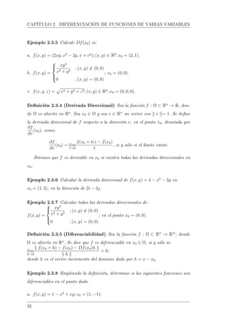 CAPÍTULO 2. DIFERENCIACIÓN DE FUNCIONES DE VARIAS VARIABLES
Ejemplo 2.3.5 Calcule Df(x0) si:
a. f(x, y) = (2xy, x2
− 2y, x + ey
); (x, y) ∈ R2
; x0 = (2, 1).
b. f(x, y) =



xy2
x2 + y4
; (x, y) = (0, 0)
0 ; (x, y) = (0, 0)
; x0 = (0, 0).
c. f(x, y, z) = x2 + y2 + z2; (x, y) ∈ R3
; x0 = (0, 0, 0).
Denición 2.3.4 (Derivada Direccional) Sea la función f : Ω ⊂ Rn
→ R, don-
de Ω es abierto en Rn
. Sea x0 ∈ Ω y sea v ∈ Rn
un vector con v = 1. Se dene
la derivada direccional de f respecto a la dirección v, en el punto x0, denotada por
∂f
∂v
(x0), como:
∂f
∂v
(x0) = lim
t→0
f(x0 + tv) − f(x0)
t
, si y sólo si el límite existe.
Diremos que f es derivable en x0 si existen todas las derivadas direccionales en
x0.
Ejemplo 2.3.6 Calcular la derivada direccional de f(x, y) = 4 − x2
− 3y en
x0 = (1, 2), en la dirección de 2i − 3j.
Ejemplo 2.3.7 Calcular todas las derivadas direccionales de:
f(x, y) =



xy2
x2 + y4
; (x, y) = (0, 0)
0 ; (x, y) = (0, 0)
; en el punto x0 = (0, 0).
Denición 2.3.5 (Diferenciabilidad) Sea la función f : Ω ⊂ Rn
→ Rm
, donde
Ω es abierto en Rn
. Se dice que f es diferenciable en x0 ∈ Ω, si y sólo si:
lim
h→0
f(x0 + h) − f(x0) − Df(x0)h
h
= 0;
donde h es el vector incremento del dominio dado por h = x − x0.
Ejemplo 2.3.8 Empleando la denición, determine si las siguientes funciones son
diferenciables en el punto dado.
a. f(x, y) = 1 − x2
+ xy; x0 = (1, −1).
32
 