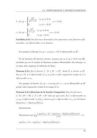 2.3. DERIVABILIDAD Y DIFERENCIABILIDAD
b. f(x, y) =



xy2
x2 + y2
; (x, y) = (0, 0)
0 ; (x, y) = (0, 0)
; x0 = (0, 0).
c. f(x, y) =



xy2
x2 + y4
; (x, y) = (0, 0)
0 ; (x, y) = (0, 0)
; x0 = (0, 0).
Corolario 2.3.2 Las funciones elementales y las operaciones entre funciones dife-
renciables, son diferenciables en su dominio.
Por ejemplo, la función f(x, y) = cos(xy) + x2
y3
es diferenciable en R2
.
En las funciones del ejercicio anterior, notemos que en (x, y) = (0, 0) son dife-
renciables por ser el cociente de funciones escalares diferenciables. Sin embargo, en
el origen debe emplearse la denición de límite.
Teorema 2.3.1 Sea la función f : Ω ⊂ Rn
→ Rm
, donde Ω es abierto en Rn
.
Sea x0 ∈ Ω. f es diferenciable en x0 si y sólo si cada componentes escalar de f es
diferenciable en x0.
Por ejemplo, la función f(x, y) = (xsen(y), y2
ex
, x + y) es diferenciable en R2
porque cada componente escalar de la imagen lo es.
Teorema 2.3.2 (Derivada de la función Compuesta) Sean las funciones
f : Ω ⊂ Rn
→ Rp
, g : U ⊂ Rp
→ Rm
tales que gof existe. Si f es diferenciable en
x0 y g es diferenciable en f(x0), entonces gof es diferenciable en x0 y la Jacobiana
D(gof)(x0) = Dg(f(x0))Df(x0).
Demostración:
Mostraremos que lim
h→0
(gof)(x0 + h) − (gof)(x0) − Dg(f(x0))Df(x0)h
h
= 0.
(gof)(x0 + h) − (gof)(x0) − Dg(f(x0))Df(x0)h =
33
 