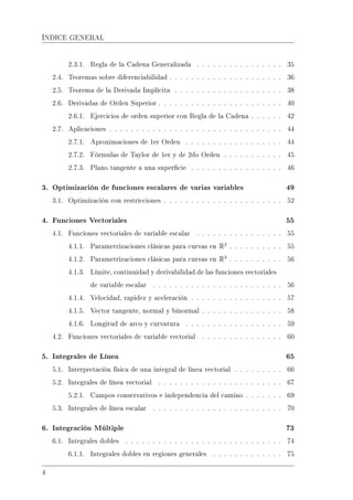 ÍNDICE GENERAL
2.3.1. Regla de la Cadena Generalizada . . . . . . . . . . . . . . . . 35
2.4. Teoremas sobre diferenciabilidad . . . . . . . . . . . . . . . . . . . . . 36
2.5. Teorema de la Derivada Implícita . . . . . . . . . . . . . . . . . . . . 38
2.6. Derivadas de Orden Superior . . . . . . . . . . . . . . . . . . . . . . . 40
2.6.1. Ejercicios de orden superior con Regla de la Cadena . . . . . . 42
2.7. Aplicaciones . . . . . . . . . . . . . . . . . . . . . . . . . . . . . . . . 44
2.7.1. Aproximaciones de 1er Orden . . . . . . . . . . . . . . . . . . 44
2.7.2. Fórmulas de Taylor de 1er y de 2do Orden . . . . . . . . . . . 45
2.7.3. Plano tangente a una supercie . . . . . . . . . . . . . . . . . 46
3. Optimización de funciones escalares de varias variables 49
3.1. Optimización con restricciones . . . . . . . . . . . . . . . . . . . . . . 52
4. Funciones Vectoriales 55
4.1. Funciones vectoriales de variable escalar . . . . . . . . . . . . . . . . 55
4.1.1. Parametrizaciones clásicas para curvas en R2
. . . . . . . . . . 55
4.1.2. Parametrizaciones clásicas para curvas en R3
. . . . . . . . . . 56
4.1.3. Límite, continuidad y derivabilidad de las funciones vectoriales
de variable escalar . . . . . . . . . . . . . . . . . . . . . . . . 56
4.1.4. Velocidad, rapidez y aceleración . . . . . . . . . . . . . . . . . 57
4.1.5. Vector tangente, normal y binormal . . . . . . . . . . . . . . . 58
4.1.6. Longitud de arco y curvatura . . . . . . . . . . . . . . . . . . 59
4.2. Funciones vectoriales de variable vectorial . . . . . . . . . . . . . . . 60
5. Integrales de Línea 65
5.1. Interpretación física de una integral de línea vectorial . . . . . . . . . 66
5.2. Integrales de línea vectorial . . . . . . . . . . . . . . . . . . . . . . . 67
5.2.1. Campos conservativos e independencia del camino . . . . . . . 69
5.3. Integrales de línea escalar . . . . . . . . . . . . . . . . . . . . . . . . 70
6. Integración Múltiple 73
6.1. Integrales dobles . . . . . . . . . . . . . . . . . . . . . . . . . . . . . 74
6.1.1. Integrales dobles en regiones generales . . . . . . . . . . . . . 75
4
 