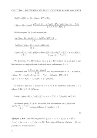 CAPÍTULO 2. DIFERENCIACIÓN DE FUNCIONES DE VARIAS VARIABLES
Dg(f(x0)) [f(x0 + h) − f(x0) − Df(x0)h] +
f(x0 + h) − f(x0)
g(f(x0 + h)) − g(f(x0)) − Dg(f(x0))(f(x0 + h) − f(x0)
f(x0 + h) − f(x0)
Dividimos para h ambos miembros:
(gof)(x0 + h) − (gof)(x0) − Dg(f(x0))Df(x0)h
h
=
Dg(f(x0)) [f(x0 + h) − f(x0) − Df(x0)h]
h
+
f(x0 + h) − f(x0)
h
g(f(x0 + h)) − g(f(x0)) − Dg(f(x0))(f(x0 + h) − f(x0))
f(x0 + h) − f(x0)
.
Por hipótesis, f es diferenciable en x0 y g es diferenciable en g(x0), por lo que
las fracciones correspondientes tienden al vector nulo cuando h → 0.
Armamos que
f(x0 + h) − f(x0)
h
está acotado cuando h → 0. En efecto,
f(x0 + h) − f(x0) = f(x0 + h) − f(x0) − Df(x0)h + Df(x0)h
≤ f(x0 + h) − f(x0) − Df(x0)h + Df(x0)h .
Es conocido que para A matriz de m × n y h ∈ Rn
existe una constante C  0
tal que Ah ≤ C h (Tarea).
Luego, f(x0 + h) − f(x0) ≤ f(x0 + h) − f(x0) − Df(x0)h +C h .
Dividiendo para h y del hecho que f es diferenciable en x0, sigue que
f(x0 + h) − f(x0)
h
está acotada por C cuando h → 0.
Ejemplo 2.3.9 Considere las funciones g(x, y) = (x2
+ 1, y2
); (x, y) ∈ R2
y
f(u, v) = (u + v, u − v, v2
); (u, v) ∈ R2
. Determine D(fog) en el punto (1, 1) em-
pleando dos formas distintas.
34
 