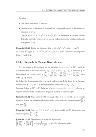 2.3. DERIVABILIDAD Y DIFERENCIABILIDAD
Solución:
Una forma es usando el teorema.
La otra forma es haciendo la composición y luego calculando la Jacobiana en
términos de (x, y):
(fog)(x, y) = (x2
+ 1 + y2
, x2
+ 1 − y2
, y4
). La Jacobiana se obtiene con las
derivadas parciales respecto a x y a y, en cada componente escalar, evaluando
en el punto (1, 1).
Ejemplo 2.3.10 Dadas las funciones f(u, v, w) = (u2
+ v2
, cos(u − v), uv5
);
(u, v, w) ∈ R3
y g(x, y, z) = (ex2+y2
, x2
+3z4
); (x, y, z) ∈ R3
. Determine de ser posible
D(gof) en (1, 1, 3).
2.3.1. Regla de la Cadena Generalizada
Si f es escalar y diferenciable en las variables (x1, x2, ..., xn) ∈ Rn
y cada xi
es diferenciable en las variables (u1, u2, ..., um) ∈ Rm
; 1 ≤ i ≤ n, entonces f es
diferenciable en (u1, u2, ..., um) y
∂f
∂uj
=
∂f
∂x1
∂x1
∂uj
+
∂f
∂x2
∂x2
∂uj
+ ... +
∂f
∂xn
∂xn
∂uj
; para
cada 1 ≤ i ≤ m (*).
La deducción de esta expresión es a partir del teorema de la Regla de la Cadena,
notemos que f : Ω ⊂ Rn
→ R depende indirectamente de (u1, u2, ..., um).
Podemos denir g : Rm
→ Rn
dada por g(u1, u2, ..., um) = (x1, x2, ..., xn) y lo que se
requiere calcular es la Jacobiana de fog para mostrar la expresión (*).
Ejemplo 2.3.11 Sea f diferenciable en (x, y) ∈ R2
. Si x = r cos(θ) ; y = r sen(θ);
donde (r, θ) son las variables del sistema polar, determine una expresión para
∂f
∂r
y
otra para
∂f
∂θ
.
Ejemplo 2.3.12 Sea z = f(x2
+ y2
, x2
− y2
) diferenciable en R2
. Determine una
expresión para y
∂z
∂x
+ x
∂z
∂y
.
Ejemplo 2.3.13 Transformar la ecuación diferencial:
∂f
∂x
2
+
∂f
∂y
2
=
1
(1 + x2 + y2)2
; (x, y) ∈ R2
al sistema polar.
35
 