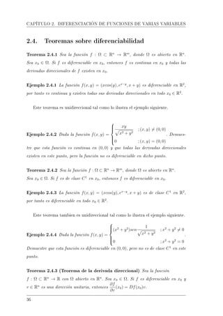 CAPÍTULO 2. DIFERENCIACIÓN DE FUNCIONES DE VARIAS VARIABLES
2.4. Teoremas sobre diferenciabilidad
Teorema 2.4.1 Sea la función f : Ω ⊂ Rn
→ Rm
, donde Ω es abierto en Rn
.
Sea x0 ∈ Ω. Si f es diferenciable en x0, entonces f es continua en x0 y todas las
derivadas direccionales de f existen en x0.
Ejemplo 2.4.1 La función f(x, y) = (xcos(y), ex−y
, x + y) es diferenciable en R2
,
por tanto es continua y existen todas sus derivadas direccionales en todo x0 ∈ R2
.
Este teorema es unidireccional tal como lo ilustra el ejemplo siguiente.
Ejemplo 2.4.2 Dada la función f(x, y) =



xy
x2 + y2
; (x, y) = (0, 0)
0 ; (x, y) = (0, 0)
. Demues-
tre que esta función es continua en (0, 0) y que todas las derivadas direccionales
existen en este punto, pero la función no es diferenciable en dicho punto.
Teorema 2.4.2 Sea la función f : Ω ⊂ Rn
→ Rm
, donde Ω es abierto en Rn
.
Sea x0 ∈ Ω. Si f es de clase C1
en x0, entonces f es diferenciable en x0.
Ejemplo 2.4.3 La función f(x, y) = (xcos(y), ex−y
, x + y) es de clase C1
en R2
,
por tanto es diferenciable en todo x0 ∈ R2
.
Este teorema tambien es unidireccional tal como lo ilustra el ejemplo siguiente.
Ejemplo 2.4.4 Dada la función f(x, y) =



(x2
+ y2
)sen
1
x2 + y2
; x2
+ y2
= 0
0 ; x2
+ y2
= 0
.
Demuestre que esta función es diferenciable en (0, 0), pero no es de clase C1
en este
punto.
Teorema 2.4.3 (Teorema de la derivada direccional) Sea la función
f : Ω ⊂ Rn
→ R con Ω abierto en Rn
. Sea x0 ∈ Ω. Si f es diferenciable en x0 y
v ∈ Rn
es una dirección unitaria, entonces
∂f
∂v
(x0) = Df(x0)v.
36
 