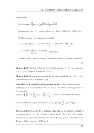 2.4. TEOREMAS SOBRE DIFERENCIABILIDAD
Demostración:
Por denición,
∂f
∂v
(x0) = lim
t→0
f(x0 + tv) − f(x0)
t
.
Notemos que f(x0 +tv)−f(x0) = f(x0 +tv)−f(x0)−Df(x0)(tv)+Df(x0)(tv).
Dividimos para t = 0 y separamos sumandos:
f(x0 + tv) − f(x0)
t
=
f(x0 + tv) − f(x0) − Df(x0)(tv)
t
+
Df(x0)(tv)
t
=
f(x0 + tv) − f(x0) − Df(x0)(tv)
t v
+ Df(x0)(v).
Tomando límite t → 0 y dado que f es diferenciable en x0 se sigue el resultado.
Ejemplo 2.4.5 Calcular la derivada direccional de f(x, y) = 4−x2
−3y en el punto
x0 = (1, 2), a lo largo de la dirección 2i − 3j.
Ejemplo 2.4.6 Determine de ser posible las direcciones donde f(x, y) = 2−x2
−3y2
,
tiene variación nula en el punto (−1, 1).
Denición 2.4.1 (Gradiente de un campo escalar) Sea la función escalar
f : Ω ⊂ Rn
→ R con Ω abierto en Rn
. Sea x0 ∈ Ω. Se dene el vector gradiente de
f en x0 como:
f(x0) =
∂f
∂x1
(x0);
∂f
∂x2
(x0); ...;
∂f
∂xn
(x0) ; si y sólo si cada componente existe.
Con esta denición, si f es diferenciable en x0, sigue que
∂f
∂v
(x0) = f(x0) · v.
Teorema 2.4.4 (Teorema de la máxima variación de un campo escalar) Sea
el campo escalar f : Ω ⊂ Rn
→ R con Ω abierto en Rn
. Sea x0 ∈ Ω. Si f es dife-
renciable en x0, entonces la máxima variación de f en x0 apunta en la dirección de
f(x0) y dicha variación es f(x0) .
37
 