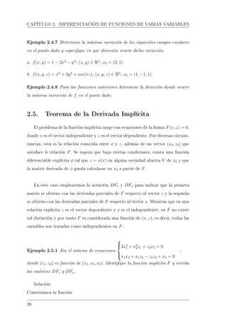 CAPÍTULO 2. DIFERENCIACIÓN DE FUNCIONES DE VARIAS VARIABLES
Ejemplo 2.4.7 Determine la máxima variación de los siguientes campos escalares
en el punto dado y especique en que dirección ocurre dicha variación.
a. f(x, y) = 1 − 2x2
− y2
; (x, y) ∈ R2
; x0 = (2, 1).
b. f(x, y, z) = x2
+ 3y2
+ cos(πz); (x, y, z) ∈ R3
; x0 = (1, −1, 1).
Ejemplo 2.4.8 Para las funciones anteriores determine la dirección donde ocurre
la mínima variación de f en el punto dado.
2.5. Teorema de la Derivada Implícita
El problema de la función implícita surge con ecuaciones de la forma F(x, z) = 0,
donde x es el vector independiente y z es el vector dependiente. Por diversas circuns-
tancias, esta es la relación conocida entre x y z, además de un vector (x0, z0) que
satisface le relación F. Se espera que bajo ciertas condiciones, exista una función
diferenciable explícita φ tal que z = φ(x) en alguna vecindad abierta V de x0 y que
la matriz derivada de φ pueda calcularse en x0 a partir de F.
En este caso emplearemos la notación DFz y DFx para indicar que la primera
matriz se obtiene con las derivadas parciales de F respecto al vector z y la segunda
se obtiene con las derivadas parciales de F respecto al vector x. Mientras que en una
relación explícita z es el vector dependiente y x es el independiente, en F no existe
tal distinción y por tanto F es considerada una función de (x, z), es decir, todas las
variables son tratadas como independientes en F.
Ejemplo 2.5.1 Sea el sistema de ecuaciones



2x2
1 + x3
2z1 + z2x3 = 0
x1x2 + x1z2 − z1z2 + x3 = 0
;
donde (z1, z2) es función de (x1, x2, x3). Identique la función implícita F y escriba
las matrices DFz y DFx.
Solución:
Construimos la función
38
 