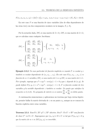 2.5. TEOREMA DE LA DERIVADA IMPLÍCITA
F(x1, x2, x3, z1, z2) = (2x2
1 +x3
2z1 +z2x3, x1x2 +x1z2 −z1z2 +x3) = (F1, F2) = (0, 0).
En este caso F es una función de cinco variables (dos de ellas dependientes de
las otras tres) con dos componentes escalares en la imagen, F1 y F2.
Por la notación dada, DFx es una matriz de 2 × 3 y DFz es una matriz de 2 × 2,
que se calculan como cualquier Jacobiana:
DFx =






∂F1
∂x1
∂F1
∂x2
∂F1
∂x3
∂F2
∂x1
∂F2
∂x2
∂F2
∂x3






=


4x1 3x2
2z1 z2
x2 + z2 x1 1


DFz =






∂F1
∂z1
∂F1
∂z2
∂F2
∂z1
∂F2
∂z2






=


x3
2 x3
−z2 x1 − z1


Ejemplo 2.5.2 Un caso particular de función implícita es cuando F es escalar y z
también es escalar dependiente de (x1, x2, ..., xn). En este caso F(x1, x2, ..., xn, z) es
función de n+1 variables; DFx es una matriz de 1×n y DFz es una matriz de 1×1.
Por ejemplo, suponga que x2
+ xyz2
− sen(yz) − 1 = 0 y que z depende de (x, y). Se
puede denir F(x, y, z) = x2
+ xyz2
− sen(yz) − 1 = 0, F es función escalar de tres
variables y la variable dependiente z también es escalar. Un punto que satisface la
ecuación es (1, 3, 0). Un pregunta de interés es si existen
∂z
∂x
y
∂z
∂y
en dicho punto.
A continuación enunciaremos y aplicaremos un teorema que bajo ciertas hipóte-
sis, permite hallar la matriz derivada de z en un punto x0, aunque no se conozca la
función explícita entre estas variables.
Teorema 2.5.1 Sean Ω ⊂ Rn
y U ⊂ Rm
abiertos. Sea F : Ω×U → Rm
una función
de clase C1
en Ω × U. Supongamos que (x0, z0) ∈ Ω × U es tal que F(x0, z0) = 0 y
que la matriz de m × m DFz(x0, z0) es invertible.
39
 