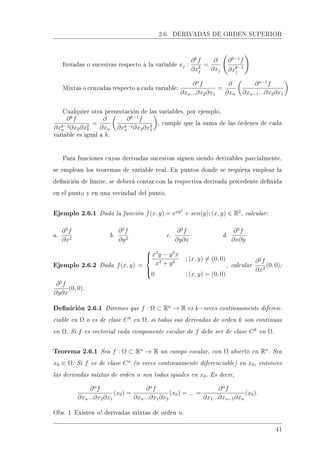 2.6. DERIVADAS DE ORDEN SUPERIOR
Iteradas o sucesivas respecto a la variable xj :
∂k
f
∂xk
j
=
∂
∂xj
∂k−1
f
∂xk−1
j
Mixtas o cruzadas respecto a cada variable:
∂n
f
∂xn...∂x2∂x1
=
∂
∂xn
∂n−1
f
∂xn−1...∂x2∂x1
Cualquier otra permutación de las variables, por ejemplo,
∂k
f
∂xk−3
n ∂x2∂x2
1
=
∂
∂xn
∂k−1
f
∂xk−4
n ∂x2∂x2
1
, cumple que la suma de las órdenes de cada
variable es igual a k.
Para funciones cuyas derivadas sucesivas siguen siendo derivables parcialmente,
se emplean los teoremas de variable real. En puntos donde se requiera emplear la
denición de límite, se deberá contar con la respectiva derivada precedente denida
en el punto y en una vecindad del punto.
Ejemplo 2.6.1 Dada la función f(x, y) = exy2
+ sen(y); (x, y) ∈ R2
, calcular:
a.
∂2
f
∂x2
b.
∂2
f
∂y2
c.
∂2
f
∂y∂x
d.
∂2
f
∂x∂y
Ejemplo 2.6.2 Dada f(x, y) =



x3
y − y3
x
x2 + y2
; (x, y) = (0, 0)
0 ; (x, y) = (0, 0)
, calcular
∂2
f
∂x2
(0, 0);
∂2
f
∂y∂x
(0, 0).
Denición 2.6.1 Diremos que f : Ω ⊂ Rn
→ R es k−veces continuamente diferen-
ciable en Ω o es de clase Ck
en Ω, si todas sus derivadas de orden k son continuas
en Ω. Si f es vectorial cada componente escalar de f debe ser de clase Ck
en Ω.
Teorema 2.6.1 Sea f : Ω ⊂ Rn
→ R un campo escalar, con Ω abierto en Rn
. Sea
x0 ∈ Ω. Si f es de clase Cn
(n veces continuamente diferenciable) en x0, entonces
las derivadas mixtas de orden n son todas iguales en x0. Es decir,
∂n
f
∂xn...∂x2∂x1
(x0) =
∂n
f
∂xn...∂x1∂x2
(x0) = ... =
∂n
f
∂x1...∂xn−1∂xn
(x0).
Obs. 1 Existen n! derivadas mixtas de orden n.
41
 