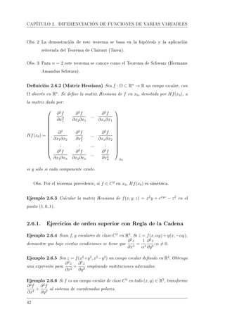 CAPÍTULO 2. DIFERENCIACIÓN DE FUNCIONES DE VARIAS VARIABLES
Obs. 2 La demostración de este teorema se basa en la hipótesis y la aplicación
reiterada del Teorema de Clairaut (Tarea).
Obs. 3 Para n = 2 este teorema se conoce como el Teorema de Schwarz (Hermann
Amandus Schwarz).
Denición 2.6.2 (Matriz Hessiana) Sea f : Ω ⊂ Rn
→ R un campo escalar, con
Ω abierto en Rn
. Se dene la matriz Hessiana de f en x0, denotada por Hf(x0), a
la matriz dada por:
Hf(x0) =














∂2
f
∂x2
1
∂2
f
∂x2∂x1
...
∂2
f
∂xn∂x1
∂2
∂x1∂x2
∂2
f
∂x2
2
...
∂2
f
∂xn∂x2
: : ... :
∂2
f
∂x1∂xn
∂2
f
∂x2∂xn
...
∂2
f
∂x2
n














|x0
si y sólo si cada componente existe.
Obs. Por el teorema precedente, si f ∈ C2
en x0, Hf(x0) es simétrica.
Ejemplo 2.6.3 Calcular la matriz Hessiana de f(x, y, z) = x2
y + exyz
− z2
en el
punto (1, 0, 1).
2.6.1. Ejercicios de orden superior con Regla de la Cadena
Ejemplo 2.6.4 Sean f, g escalares de clase C2
en R2
. Si z = f(x, αy) + g(x, −αy),
demuestre que bajo ciertas condiciones se tiene que
∂2
z
∂x2
=
1
α2
∂2
z
∂y2
; α = 0.
Ejemplo 2.6.5 Sea z = f(x2
+y2
, x2
−y2
) un campo escalar denido en R2
. Obtenga
una expresión para
∂2
z
∂x2
+
∂2
z
∂y2
empleando sustituciones adecuadas.
Ejemplo 2.6.6 Si f es un campo escalar de clase C2
en todo (x, y) ∈ R2
, transforme
∂2
f
∂x2
+
∂2
f
∂y2
al sistema de coordenadas polares.
42
 