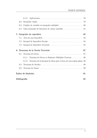 ÍNDICE GENERAL
6.1.2. Aplicaciones . . . . . . . . . . . . . . . . . . . . . . . . . . . . 79
6.2. Integrales triples . . . . . . . . . . . . . . . . . . . . . . . . . . . . . 79
6.3. Cambio de variable en integrales múltiples . . . . . . . . . . . . . . . 80
6.4. Valor promedio de funciones de varias variables . . . . . . . . . . . . 81
7. Integrales de supercie 83
7.1. Area de una Supercie . . . . . . . . . . . . . . . . . . . . . . . . . . 84
7.2. Integral de Supercie Escalar . . . . . . . . . . . . . . . . . . . . . . 84
7.3. Integral de Supercie Vectorial . . . . . . . . . . . . . . . . . . . . . . 85
8. Teoremas de la Teoría Vectorial 87
8.1. Teorema de Green . . . . . . . . . . . . . . . . . . . . . . . . . . . . 87
8.1.1. Teorema de Green en Regiones Múltiples Conexas . . . . . . . 88
8.1.2. Teorema de la Integral de línea para el área de una región plana 88
8.2. Terorema de Stockes . . . . . . . . . . . . . . . . . . . . . . . . . . . 89
8.3. Teorema de Gauss . . . . . . . . . . . . . . . . . . . . . . . . . . . . 89
Índice de Símbolos 91
Bibliografía 93
5
 