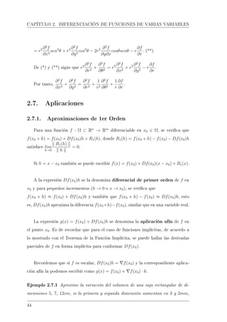 CAPÍTULO 2. DIFERENCIACIÓN DE FUNCIONES DE VARIAS VARIABLES
= r2 ∂2
f
∂x2
sen2
θ + r2 ∂2
f
∂y2
cos2
θ − 2r2 ∂2
f
∂y∂x
cosθsenθ − r
∂f
∂r
. (**)
De (*) y (**) sigue que r2 ∂2
f
∂r2
+
∂2
f
∂θ2
= r2 ∂2
f
∂x2
+ r2 ∂2
f
∂y2
− r
∂f
∂r
.
Por tanto,
∂2
f
∂x2
+
∂2
f
∂y2
=
∂2
f
∂r2
+
1
r2
∂2
f
∂θ2
+
1
r
∂f
∂r
.
2.7. Aplicaciones
2.7.1. Aproximaciones de 1er Orden
Para una función f : Ω ⊂ Rn
→ Rm
diferenciable en x0 ∈ Ω, se verica que
f(x0 + h) = f(x0) + Df(x0)h + R1(h), donde R1(h) = f(x0 + h) − f(x0) − Df(x0)h
satisface lim
h→0
R1(h)
h
= 0.
Si h = x − x0 también se puede escribir f(x) = f(x0) + Df(x0)(x − x0) + R1(x).
A la expresión Df(x0)h se la denomina diferencial de primer orden de f en
x0 y para pequeños incrementos (h → 0 o x → x0), se verica que
f(x0 + h) ≈ f(x0) + Df(x0)h y también que f(x0 + h) − f(x0) ≈ Df(x0)h, esto
es, Df(x0)h aproxima la diferencia f(x0+h)−f(x0), similar que en una variable real.
La expresión g(x) = f(x0) + Df(x0)h se denomina la aplicación afín de f en
el punto x0. Es de recordar que para el caso de funciones implícitas, de acuerdo a
lo mostrado con el Teorema de la Función Implícita, se puede hallar las derivadas
parciales de f en forma implícita para conformar Df(x0).
Recordemos que si f es escalar, Df(x0)h = f(x0) y la correspondiente aplica-
ción afín la podemos escribir como g(x) = f(x0) + f(x0) · h.
Ejemplo 2.7.1 Aproxime la variación del volumen de una caja rectangular de di-
mensiones 5, 7, 12cm, si la primera y segunda dimensión aumentan en 3 y 2mm,
44
 