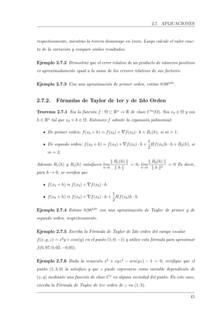 2.7. APLICACIONES
respectivamente, mientras la tercera disminuye en 1mm. Luego calcule el valor exac-
to de la variación y compare ambos resultados.
Ejemplo 2.7.2 Demostrar que el error relativo de un producto de números positivos
es aproximadamente igual a la suma de los errores relativos de sus factores.
Ejemplo 2.7.3 Con una aproximación de primer orden, estime 0,983,01
.
2.7.2. Fórmulas de Taylor de 1er y de 2do Orden
Teorema 2.7.1 Sea la función f : Ω ⊂ Rn
→ R de clase Cm
(Ω). Sea x0 ∈ Ω y sea
h ∈ Rn
tal que x0 + h ∈ Ω. Entonces f admite la expansión polinomial:
De primer orden: f(x0 + h) = f(x0) + f(x0) · h + R1(h), si m = 1.
De segundo orden: f(x0 + h) = f(x0) + f(x0) · h +
1
2
Hf(x0)h · h + R2(h), si
m = 2.
Además R1(h) y R2(h) satisfacen lim
h→0
R1(h)
h
= 0; lim
h→0
R2(h)
h 2
= 0 Es decir,
para h → 0, se verica que
f(x0 + h) ≈ f(x0) + f(x0) · h
f(x0 + h) ≈ f(x0) + f(x0) · h +
1
2
Hf(x0)h · h
Ejemplo 2.7.4 Estime 0,983,01
con una aproximación de Taylor de primer y de
segundo orden, respectivamente.
Ejemplo 2.7.5 Escriba la Fórmula de Taylor de 2do orden del campo escalar
f(x, y, z) = x2
y+zcos(y) en el punto (1; 0; −1) y utilice esta fórmula para aproximar
f(0, 97; 0, 02; −0,95).
Ejemplo 2.7.6 Dada la ecuación x2
+ xyz2
− sen(yz) − 1 = 0, verique que el
punto (1, 3, 0) la satisface y que z puede expresarse como variable dependiente de
(x, y) mediante una función de clase C1
en alguna vecindad del punto. En este caso,
escriba la Fórmula de Taylor de 1er orden de z en (1, 3).
45
 