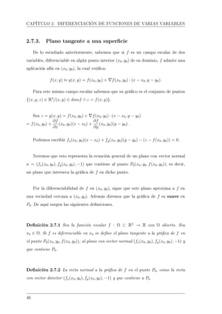 CAPÍTULO 2. DIFERENCIACIÓN DE FUNCIONES DE VARIAS VARIABLES
2.7.3. Plano tangente a una supercie
De lo estudiado anteriormente, sabemos que si f es un campo escalar de dos
variables, diferenciable en algún punto interior (x0, y0) de su dominio, f admite una
aplicación afín en (x0, y0), la cual verica:
f(x, y) ≈ g(x, y) = f(x0, y0) + f(x0, y0) · (x − x0, y − y0).
Para este mismo campo escalar sabemos que su gráco es el conjunto de puntos
{(x, y, z) ∈ R3
/(x, y) ∈ domf ∧ z = f(x, y)}.
Sea z = g(x, y) = f(x0, y0) + f(x0, y0) · (x − x0, y − y0)
= f(x0, y0) +
∂f
∂x
(x0, y0)(x − x0) +
∂f
∂y
(x0, y0)(y − y0).
Podemos escribir fx(x0, y0)(x − x0) + fy(x0, y0)(y − y0) − (z − f(x0, y0)) = 0.
Notemos que esto representa la ecuación general de un plano con vector normal
n = (fx(x0, y0), fy(x0, y0), −1) que contiene al punto P0(x0, y0, f(x0, y0)), es decir,
un plano que interseca la gráca de f en dicho punto.
Por la diferenciabilidad de f en (x0, y0), sigue que este plano aproxima a f en
una vecindad cercana a (x0, y0). Además diremos que la gráca de f es suave en
P0. De aquí surgen las siguientes deniciones.
Denición 2.7.1 Sea la función escalar f : Ω ⊂ R2
→ R con Ω abierto. Sea
x0 ∈ Ω. Si f es diferenciable en x0 se dene el plano tangente a la gráca de f en
el punto P0(x0, y0, f(x0, y0)), al plano con vector normal (fx(x0, y0), fy(x0, y0), −1) y
que contiene P0.
Denición 2.7.2 La recta normal a la gráca de f en el punto P0, como la recta
con vector director (fx(x0, y0), fy(x0, y0), −1) y que contiene a P0
46
 