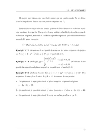 2.7. APLICACIONES
El ángulo que forman dos supercies suaves en un punto común P0, se dene
como el ángulo que formas sus dos planos tangentes en P0.
Para el caso de supercies de nivel o grácas de funciones dadas en forma implí-
cita mediante la ecuación F(x, y, z) = 0, que satisfacen las hipótesis del teorema de
la función implíca, también es válida la siguiente expresión para calcular el vector
normal del plano tangente.
n = (Fx(x0, y0, z0), Fy(x0, y0, z0), Fz(x0, y0, z0)); donde z0 = f(x0, y0).
Ejemplo 2.7.7 Determine de ser posible la ecuación del plano tangente a la gráca
de f(x, y) = 4 − x2
− y2
; (x, y) ∈ R2
, en el punto (1, 1, 2).
Ejemplo 2.7.8 Dada f(x, y) =



sen(x2
+ y2
)
x2 + y2
; (x, y) = (0, 0)
1 ; (x, y) = (0, 0)
. Determine de ser
posible la ecuación del plano tangente a su gráca en el punto (0, 0).
Ejemplo 2.7.9 Dada la función f(x, y, z) = x2
+ 2y2
+ 3z2
; (x, y, z) ∈ R3
. Con
respecto a la supercie de nivel de f, k = 12, determine de ser posible:
a. Los puntos de la supercie donde el plano tangente es paralelo al plano
x − 2y + 3z = 12.
b. Los puntos de la supercie donde el plano tangente es el plano x − 2y + 3z = 12.
c. Los puntos de la supercie donde la recta normal es paralela al eje Z.
47
 