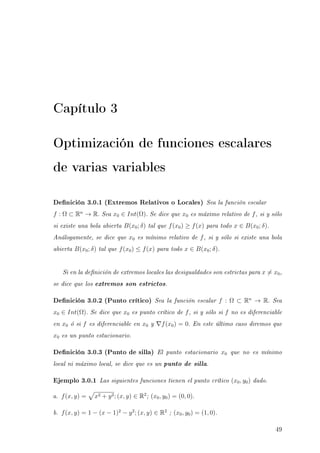 Capítulo 3
Optimización de funciones escalares
de varias variables
Denición 3.0.1 (Extremos Relativos o Locales) Sea la función escalar
f : Ω ⊂ Rn
→ R. Sea x0 ∈ Int(Ω). Se dice que x0 es máximo relativo de f, si y sólo
si existe una bola abierta B(x0; δ) tal que f(x0) ≥ f(x) para todo x ∈ B(x0; δ).
Análogamente, se dice que x0 es mínimo relativo de f, si y sólo si existe una bola
abierta B(x0; δ) tal que f(x0) ≤ f(x) para todo x ∈ B(x0; δ).
Si en la denición de extremos locales las desigualdades son estrictas para x = x0,
se dice que los extremos son estrictos.
Denición 3.0.2 (Punto crítico) Sea la función escalar f : Ω ⊂ Rn
→ R. Sea
x0 ∈ Int(Ω). Se dice que x0 es punto crítico de f, si y sólo si f no es diferenciable
en x0 ó si f es diferenciable en x0 y f(x0) = 0. En este último caso diremos que
x0 es un punto estacionario.
Denición 3.0.3 (Punto de silla) El punto estacionario x0 que no es mínimo
local ni máximo local, se dice que es un punto de silla.
Ejemplo 3.0.1 Las siguientes funciones tienen el punto crítico (x0, y0) dado.
a. f(x, y) = x2 + y2; (x, y) ∈ R2
; (x0, y0) = (0, 0).
b. f(x, y) = 1 − (x − 1)2
− y2
; (x, y) ∈ R2
; (x0, y0) = (1, 0).
49
 