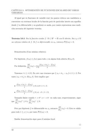 CAPÍTULO 3. OPTIMIZACIÓN DE FUNCIONES ESCALARES DE VARIAS
VARIABLES
Al igual que en funciones de variable real, los puntos críticos son candidatos a
convertirse en extremos locales de la función pero de particular interés son aquellos
donde f es diferenciable y su gradiente se anula, por cuanto representan una condi-
ción necesaria del siguiente teorema.
Teorema 3.0.1 Sea la función escalar f : Ω ⊂ Rn
→ R con Ω abierto. Sea x0 ∈ Ω
un extremo relativo de f. Si f es diferenciable en x0, entonces f(x0) = 0.
Demostración (Caso mínimo relativo):
Por hipótesis, f(x0) ≤ f(x) para todo x en alguna bola abierta B(x0; δ).
Por denición,
∂f
∂xj
(x0) = lim
t→0
f(x0 + tej) − f(x0)
t
.
Tomemos t ∈ (−δ, δ). En este caso tenemos que x0 + tej − x0 =| t | δ. Por
tanto (x0 + tej) ∈ B(x0, δ). Esto implica que:
f(x0 + tej) − f(x0)
t
≥ 0, si 0  t  δ.
f(x0 + tej) − f(x0)
t
≤ 0, si −δ  t  0.
Tomando límite cuando t → 0+
y t → 0−
en cada caso, respectivamente, sigue
que
∂f
∂xj
(x0)+
≥ 0 y
∂f
∂xj
(x0)−
≤ 0.
Pero por hipótesis f es diferenciable en x0, entonces
∂f
∂xj
(x0) = 0. Esto es válido
para todo 1 ≤ j ≤ n, por tanto f(x0) = 0.
Similar demostración sigue para el máximo local.
50
 