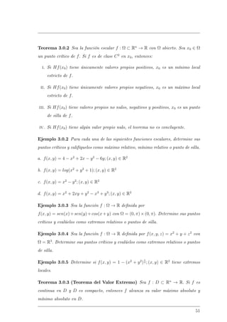 Teorema 3.0.2 Sea la función escalar f : Ω ⊂ Rn
→ R con Ω abierto. Sea x0 ∈ Ω
un punto crítico de f. Si f es de clase C2
en x0, entonces:
i. Si Hf(x0) tiene únicamente valores propios positivos, x0 es un mínimo local
estricto de f.
ii. Si Hf(x0) tiene únicamente valores propios negativos, x0 es un máximo local
estricto de f.
iii. Si Hf(x0) tiene valores propios no nulos, negativos y positivos, x0 es un punto
de silla de f.
iv. Si Hf(x0) tiene algún valor propio nulo, el teorema no es concluyente.
Ejemplo 3.0.2 Para cada una de las siguientes funciones escalares, determine sus
puntos críticos y califíquelos como máximo relativo, mínimo relativo o punto de silla.
a. f(x, y) = 4 − x2
+ 2x − y2
− 6y; (x, y) ∈ R2
b. f(x, y) = log(x2
+ y2
+ 1); (x, y) ∈ R2
c. f(x, y) = x2
− y2
; (x, y) ∈ R2
d. f(x, y) = x2
+ 2xy + y2
− x3
+ y3
; (x, y) ∈ R2
Ejemplo 3.0.3 Sea la función f : Ω → R denida por
f(x, y) = sen(x)+sen(y)+cos(x+y) con Ω = (0, π)×(0, π). Determine sus puntos
críticos y evalúelos como extremos relativos o puntos de silla.
Ejemplo 3.0.4 Sea la función f : Ω → R denida por f(x, y, z) = x2
+ y + z2
con
Ω = R3
. Determine sus puntos críticos y evalúelos como extremos relativos o puntos
de silla.
Ejemplo 3.0.5 Determine si f(x, y) = 1 − (x2
+ y2
)
1
3 ; (x, y) ∈ R2
tiene extremos
locales.
Teorema 3.0.3 (Teorema del Valor Extremo) Sea f : D ⊂ Rn
→ R. Si f es
continua en D y D es compacto, entonces f alcanza su valor máximo absoluto y
mínimo absoluto en D.
51
 