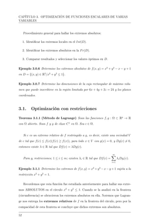 CAPÍTULO 3. OPTIMIZACIÓN DE FUNCIONES ESCALARES DE VARIAS
VARIABLES
Procedimiento general para hallar los extremos absolutos:
1. Identicar los extremos locales en el Int(D).
2. Identicar los extremos absolutos en la Fr(D).
3. Comparar resultados y seleccionar los valores óptimos en D.
Ejemplo 3.0.6 Determine los extremos absolutos de f(x, y) = x2
+ y2
− x − y + 1
en D = {(x, y) ∈ R2
/x2
+ y2
≤ 1}.
Ejemplo 3.0.7 Determine las dimensiones de la caja rectangular de máximo volu-
men que puede inscribirse en la región limitada por 6x + 4y + 3z = 24 y los planos
coordenados.
3.1. Optimización con restricciones
Teorema 3.1.1 (Método de Lagrange) Sean las funciones f, g : Ω ⊂ Rp
→ R
con Ω abierto. Sean f y g de clase C1
en Ω. Sea c ∈ Ω.
Si c es un extremo relativo de f restringido a g, es decir, existe una vecindad V
de c tal que f(c) ≤ f(x)(f(c) ≥ f(x)), para todo x ∈ V con g(x) = 0, y Dg(c) = 0,
entonces existe λ ∈ R tal que Df(c) = λDg(c).
Para gi restricciones; 1 ≤ i ≤ m; existen λi ∈ R tal que Df(c) =
m
i=1
λiDgi(c).
Ejemplo 3.1.1 Determine los extremos de f(x, y) = x2
+ y2
− x − y + 1 sujeta a la
restricción x2
+ y2
= 1.
Recordemos que esta función fue estudiada anteriormente para hallar sus extre-
mos ABSOLUTOS en el círculo x2
+ y2
≤ 1. Cuando se la analizó en la frontera
(circunferencia) se obtuvieron los extremos absolutos en ella. Notemos que Lagran-
ge nos entrega los extremos relativos de f en la frontera del círculo, pero por la
compacidad de esta frontera se concluye que dichos extremos son absolutos.
52
 