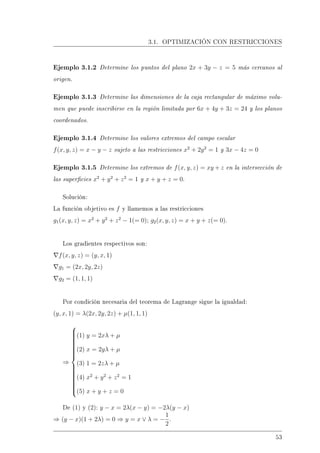 3.1. OPTIMIZACIÓN CON RESTRICCIONES
Ejemplo 3.1.2 Determine los puntos del plano 2x + 3y − z = 5 más cercanos al
origen.
Ejemplo 3.1.3 Determine las dimensiones de la caja rectangular de máximo volu-
men que puede inscribirse en la región limitada por 6x + 4y + 3z = 24 y los planos
coordenados.
Ejemplo 3.1.4 Determine los valores extremos del campo escalar
f(x, y, z) = x − y − z sujeto a las restricciones x2
+ 2y2
= 1 y 3x − 4z = 0
Ejemplo 3.1.5 Determine los extremos de f(x, y, z) = xy + z en la intersección de
las supercies x2
+ y2
+ z2
= 1 y x + y + z = 0.
Solución:
La función objetivo es f y llamemos a las restricciones
g1(x, y, z) = x2
+ y2
+ z2
− 1(= 0); g2(x, y, z) = x + y + z(= 0).
Los gradientes respectivos son:
f(x, y, z) = (y, x, 1)
g1 = (2x, 2y, 2z)
g2 = (1, 1, 1)
Por condición necesaria del teorema de Lagrange sigue la igualdad:
(y, x, 1) = λ(2x, 2y, 2z) + µ(1, 1, 1)
⇒



(1) y = 2xλ + µ
(2) x = 2yλ + µ
(3) 1 = 2zλ + µ
(4) x2
+ y2
+ z2
= 1
(5) x + y + z = 0
De (1) y (2): y − x = 2λ(x − y) = −2λ(y − x)
⇒ (y − x)(1 + 2λ) = 0 ⇒ y = x ∨ λ = −
1
2
.
53
 