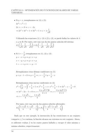 CAPÍTULO 3. OPTIMIZACIÓN DE FUNCIONES ESCALARES DE VARIAS
VARIABLES
Si y = x, reemplazamos en (4) y (5):
2x2
+ z2
= 1
2x + z = 0 ⇒ z = −2x
⇒ 2x2
+ 4x2
= 1 ⇒ 6x2
= 1 ⇒ x = ±
1
√
6
.
Utilizando las ecuaciones (1) y (3) ó (2) y (3), se puede hallar los valores de λ
y µ en R. Por tanto, este caso nos da dos puntos solución del sistema:
P1
1
√
6
,
1
√
6
, −
2
√
6
∧ P2 −
1
√
6
, −
1
√
6
,
2
√
6
Si λ = −
1
2
, reemplazamos en (1), (2) y (3):
y = −x + µ ⇒ y + x = µ
x = −y + µ ⇒ y + x = µ
1 = −z + µ ⇒ z = µ − 1
Reemplazamos estas últimas condiciones en (5):
µ + µ − 1 = 0 ⇒ µ =
1
2
⇒ z = −
1
2
∧ y =
1
2
− x
Reemplazamos estas nuevas condiciones en (4):
x2
+
1
2
− x
2
+
1
4
= 1 ⇒ x2
+
1
4
− x + x2
+
1
4
= 1 ⇒ 2x2
− x −
1
2
= 0
⇒ 4x2
− 2x − 1 = 0 ⇒ x =
2 ±
√
4 + 16
2 × 4
⇒ x =
2 ± 2
√
1 + 4
2 × 4
⇒ x =
1 ±
√
5
4
∧ y =
1
√
5
4
Por tanto, este caso nos da dos puntos solución adicionales:
P3
1 +
√
5
4
,
1 −
√
5
4
, −
1
2
∧ P4
1 −
√
5
4
,
1 +
√
5
4
, −
1
2
Dado que en este ejemplo, la intersección de las restricciones es un conjunto
compacto y f es continua, la función alcanza sus extremos en este conjunto. Ahora,
es suciente evaluar f en los cuatro puntos hallados y escoger el valor máximo y
mínimo absoluto, respectivamente.
54
 