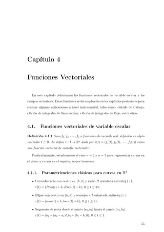 Capítulo 4
Funciones Vectoriales
En este capítulo deniremos las funciones vectoriales de variable escalar y los
campos vectoriales. Estas funciones serán empleadas en los capítulos posteriores para
realizar algunas aplicaciones a nivel instrumental, tales como: cálculo de trabajo,
cálculo de integrales de línea escalar, cálculo de integrales de ujo, entre otras.
4.1. Funciones vectoriales de variable escalar
Denición 4.1.1 Sean f1, f2, · · · , fn n funciones de variable real, denidas en algún
intervalo I ⊂ R. Se dene r : I → Rn
dada por r(t) = (f1(t), f2(t), · · · , fn(t)) como
una función vectorial de variable vectorial t.
Particularmente, estudiaremos el caso n = 2 y n = 3 para representar curvas en
el plano y curvas en el espacio, respectivamente.
4.1.1. Parametrizaciones clásicas para curvas en R2
Circunferencia con centro en (h, k) y radio R orientada antireloj (+).
r(t) = (Rcos(t) + h, Rsen(t) + k); 0 ≤ t ≤ 2π.
Elipse con centro en (h, k) y semiejes a, b orientada antireloj (+).
r(t) = (acos(t) + h, bsen(t) + k); 0 ≤ t ≤ 2π.
Segmento de recta desde el punto (a1, b1) hasta el punto (a2, b2).
r(t) = (a1 + (a2 − a1)t, b1 + (b2 − b1)t); 0 ≤ t ≤ 1.
55
 