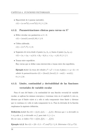 CAPÍTULO 4. FUNCIONES VECTORIALES
Hipociclode de 4 puntas (astroide).
r(t) = (a cos3
(t), a sen3
(t)); 0 ≤ t ≤ 2π.
4.1.2. Parametrizaciones clásicas para curvas en R3
Hélice circular con parámetros a, b  0.
r(t) = (acos(t), asen(t), bt); t ≥ 0.
Cúbica alabeada.
r(t) = (t, t2
, t3
); t ≥ 0.
Segmento de recta desde el punto (a1, b1, c1) hasta el punto (a2, b2, c2).
r(t) = (a1 + (a2 − a1)t, b1 + (b2 − b1)t, c1 + (c2 − c1)t); 0 ≤ t ≤ 1.
Trazas entre supercies.
Hay curvas que se dene como intersección o trazas entre dos supercies.
Ejemplo 4.1.1 La traza del cilindro x2
+ y2
= 4 con el plano x + y + 2z = 6
admite la parametrización r(t) = (2cos(t), 2sen(t), 3 − cos(t) − sen(t));
0 ≤ t ≤ 2π.
4.1.3. Límite, continuidad y derivabilidad de las funciones
vectoriales de variable escalar
Para el caso del límite y la continuidad de una función vectorial de variable
escalar, se aplican los mismos conceptos y teoremas visto en el capítulo 2, esto es,
diremos que el límite existe si y sólo si cada componente tiene límite y diremos
que es continua si y sólo si cada componente lo es. Para la derivada de la función
empleamos la siguiente denición.
Denición 4.1.2 Sea r(t) = (f1(t), f2(t), · · · , fn(t)). Diremos que r es derivable en
t si y sólo si fi es derivable en f; para todo 1 ≤ i ≤ n.
En ese caso, se dene r (t) = (f1(t), f2(t), · · · , fn(t)).
Ejemplo 4.1.2 Sea r(t) = (2t + 3, 1 − t3
, cos(t2
)); t ≥ 0. Determine r (t) y r (t).
56
 
