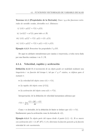 4.1. FUNCIONES VECTORIALES DE VARIABLE ESCALAR
Teorema 4.1.1 (Propiedades de la Derivada) Sean r y µ dos funciones vecto-
riales de variable escalar, derivables en t. Entonces:
i) (r(t) + µ(t)) = r (t) + µ (t).
ii) (αr(t)) = αr (t); para todo α ∈ R.
iii) (r(t) · µ(t)) = r (t) · µ(t) + r(t) · µ (t).
iv) (r(t) × µ(t)) = r (t) × µ(t) + r(t) × µ (t).
Ejemplo 4.1.3 Demostrar las propiedades I y III.
De aquí en adelante entenderemos por camino o trayectoria, a toda curva dada
por una función continua r en I ⊂ R.
4.1.4. Velocidad, rapidez y aceleración
Denición 4.1.3 Si el movimiento de un objeto puede ser modelado mediante una
trayectoria r en función del tiempo t, tal que r y r existen, se denen para el
instante t:
La velocidad del objeto como v(t) = r (t).
La rapidez del objeto como r (t) .
La aceleración del objeto como a(t) = r (t).
Interpretación: de la denición de velocidad instantánea sabemos que
v (t) = lim
∆t→0
r(t + ∆t) − r(t)
∆t
.
Como r es derivable, de la denición de límite se deduce que v(t) = r (t).
Similarmente para la aceleración como la derivada de v(t).
Ejemplo 4.1.4 Un objeto parte del reposo desde el punto (1, 2, −1). Si se mueve
con aceleración a(t) = (t, 2t2
, 3t3
); t ≥ 0, determine la función posición y la función
velocidad de este movimiento.
57
 