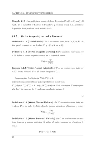CAPÍTULO 4. FUNCIONES VECTORIALES
Ejemplo 4.1.5 Una partícula se mueve a lo largo del camino C : r(t) = (t2
, cos(t), 3);
t ≥ 0. En el instante t = 2 sale de la trayectoria y continua con M.R.U. Determine
la posición de la partícula en el instante t = 5.
4.1.5. Vector tangente, normal y binormal
Denición 4.1.4 (Camino suave) Sea C un camino dado por r : [a, b] → Rn
. Se
dice que C es suave si r es de clase C1
y r (t) = 0 en (a, b).
Denición 4.1.5 (Vector Tangente Unitario) Sea C un camino suave dado por
r. Se dene el vector tangente unitario en el instante t, como:
T(t) =
r (t)
r (t)
.
Teorema 4.1.2 (Vector Normal Principal) Si C es un camino suave dado por
r y T existe, entonces T es un vector ortogonal a C.
Demostración: Por hipótesis T (t) · T (t) = 1.
Derivando ambos miembros y por propiedades de la derivada:
T (t)·T(t)+T(t)·T (t) = 0. Luego, 2T (t)·T(t) = 0. Esto prueba que T es ortogonal
a la dirección tangente de C en el correspondiente instante t.
Denición 4.1.6 (Vector Normal Unitario) Sea C un camino suave dado por
r tal que T es no nulo. Se dene el vector normal unitario en el instante t, como:
N(t) =
T (t)
T (t)
.
Denición 4.1.7 (Vector Binormal Unitario) Sea C un camino suave con vec-
tores tangente y normal unitarios. Se dene el vector binormal en el instante t,
como:
B(t) = T(t) × N(t).
58
 