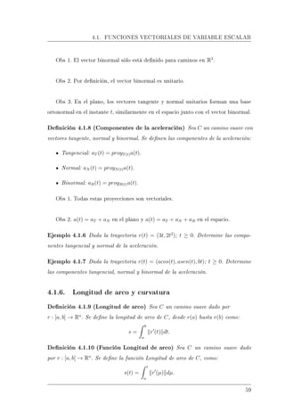 4.1. FUNCIONES VECTORIALES DE VARIABLE ESCALAR
Obs 1. El vector binormal sólo está denido para caminos en R3
.
Obs 2. Por denición, el vector binormal es unitario.
Obs 3. En el plano, los vectores tangente y normal unitarios forman una base
ortonormal en el instante t, similarmente en el espacio junto con el vector binormal.
Denición 4.1.8 (Componentes de la aceleración) Sea C un camino suave con
vectores tangente, normal y binormal. Se denen las componentes de la aceleración:
Tangencial: aT (t) = proyT(t)a(t).
Normal: aN (t) = proyN(t)a(t).
Binormal: aB(t) = proyB(t)a(t).
Obs 1. Todas estas proyecciones son vectoriales.
Obs 2. a(t) = aT + aN en el plano y a(t) = aT + aN + aB en el espacio.
Ejemplo 4.1.6 Dada la trayectoria r(t) = (3t, 2t2
); t ≥ 0. Determine las compo-
nentes tangencial y normal de la aceleración.
Ejemplo 4.1.7 Dada la trayectoria r(t) = (acos(t), asen(t), bt); t ≥ 0. Determine
las componentes tangencial, normal y binormal de la aceleración.
4.1.6. Longitud de arco y curvatura
Denición 4.1.9 (Longitud de arco) Sea C un camino suave dado por
r : [a, b] → Rn
. Se dene la longitud de arco de C, desde r(a) hasta r(b) como:
s =
b
a
r (t) dt.
Denición 4.1.10 (Función Longitud de arco) Sea C un camino suave dado
por r : [a, b] → Rn
. Se dene la función Longitud de arco de C, como:
s(t) =
t
a
r (µ) dµ.
59
 