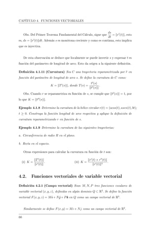 CAPÍTULO 4. FUNCIONES VECTORIALES
Obs. Del Primer Teorema Fundamental del Cálculo, sigue que
ds
dt
= r (t) , esto
es, ds = r (t) dt. Además s es monótona creciente y como es continua, esto implica
que es inyectiva.
De esta observación se deduce que localmente se puede invertir s y expresar t es
función del parámetro de longitud de arco. Esto da origen a la siguiente denición.
Denición 4.1.11 (Curvatura) Sea C una trayectoria reparametrizada por r en
función del parámetro de longitud de arco s. Se dene la curvatura de C como:
K = T (s) , donde T(s) =
r (s)
r (s)
.
Obs. Cuando r se reparametriza en función de s, se cumple que r (s) = 1, por
lo que K = r (s) .
Ejemplo 4.1.8 Determine la curvatura de la hélice circular r(t) = (acos(t), asen(t), bt);
t ≥ 0. Construya la función longitud de arco respectiva y aplique la denición de
curvatura reparametrizando r en función de s.
Ejemplo 4.1.9 Determine la curvatura de las siguientes trayectorias:
a. Circunferencia de radio R en el plano.
b. Recta en el espacio.
Otras expresiones para calcular la curvatura en función de t son:
(i) K =
T (t)
r (t)
. (ii) K =
r (t) × r (t)
r (t) 3
.
4.2. Funciones vectoriales de variable vectorial
Denición 4.2.1 (Campo vectorial) Sean M, N, P tres funciones escalares de
variable vectorial (x, y, z), denidas en algún dominio Q ⊂ R3
. Se dene la función
vectorial F(x, y, z) = Mi + Nj + Pk en Q como un campo vectorial de R3
.
Similarmente se dene F(x, y) = Mi + Nj como un campo vectorial de R2
.
60
 