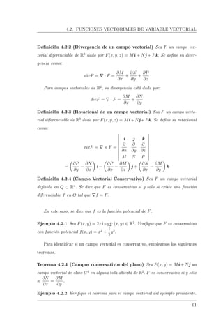 4.2. FUNCIONES VECTORIALES DE VARIABLE VECTORIAL
Denición 4.2.2 (Divergencia de un campo vectorial) Sea F un campo vec-
torial diferenciable de R3
dado por F(x, y, z) = Mi + Nj + Pk. Se dene su diver-
gencia como:
divF = · F =
∂M
∂x
+
∂N
∂y
+
∂P
∂z
Para campos vectoriales de R2
, su divergencia está dada por:
divF = · F =
∂M
∂x
+
∂N
∂y
Denición 4.2.3 (Rotacional de un campo vectorial) Sea F un campo vecto-
rial diferenciable de R3
dado por F(x, y, z) = Mi+Nj+Pk. Se dene su rotacional
como:
rotF = × F =
i j k
∂
∂x
∂
∂y
∂
∂z
M N P
=
∂P
∂y
−
∂N
∂z
i −
∂P
∂x
−
∂M
∂z
j +
∂N
∂x
−
∂M
∂y
k
Denición 4.2.4 (Campo Vectorial Conservativo) Sea F un campo vectorial
denido en Q ⊂ Rn
. Se dice que F es conservativo si y sólo si existe una función
diferenciable f en Q tal que f = F.
En este caso, se dice que f es la función potencial de F.
Ejemplo 4.2.1 Sea F(x, y) = 2xi+yj; (x, y) ∈ R2
. Verique que F es conservativo
con función potencial f(x, y) = x2
+
1
2
y2
.
Para identicar si un campo vectorial es conservativo, empleamos los siguientes
teoremas.
Teorema 4.2.1 (Campos conservativos del plano) Sea F(x, y) = Mi+ Nj un
campo vectorial de clase C1
en alguna bola abierta de R2
. F es conservativo si y sólo
si
∂N
∂x
=
∂M
∂y
.
Ejemplo 4.2.2 Verique el teorema para el campo vectorial del ejemplo precedente.
61
 