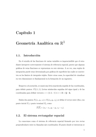 Capítulo 1
Geometría Analítica en R3
1.1. Introducción
En el estudio de las funciones de varias variables es imprescindible que el estu-
diante interprete correctamente el sistema de referencia espacial, puesto que algunas
grácas de estas funciones se representan en este sistema. A su vez, una región de
integración puede estar determinada por grácas de supercies las cuales se convier-
ten en los límites de integrales triples. Entre otras cosas, la capacidad de visualizar
en tres dimensiones es fundamental en la formación de un ingeniero.
Respecto a la notación, se usará una letra mayúscula seguida de las coordenadas,
para denir puntos: P(2, 1, 1); Letras minúsculas seguidas del signo igual y de las
coordenadas para denir vectores: v = (2, 3, −1) ó v = 2i + 3j − k.
Dados dos puntos P1(x1, y1, z1) y P2(x2, y2, z2), se dene el vector entre ellos, con
punto inicial P1 y punto terminal P2, como:
−−→
P1P2 = (x2 − x1, y2 − y1, z2 − z1).
1.2. El sistema rectangular espacial
Lo conocemos como el sistema de referencia espacial formado por tres rectas
perpendiculares entre sí, llamadas ejes coordenados. El punto donde se intersecan se
1
 