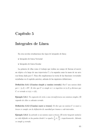 Capítulo 5
Integrales de Línea
En esta sección estudiaremos dos tipos de integrales de línea:
Integrales de Línea Vectorial
Integrales de Línea Escalar
La primera de ellas como el trabajo que realiza un campo de fuerzas al mover
un objeto a lo largo de una trayectoria C y la segunda como la masa de un arco
con forma dada por C. Para ello emplearemos la teoría de las funciones vectoriales
estudiadas en el capítulo anterior, además de las siguientes deniciones.
Denición 5.0.1 (Camino simple y camino cerrado) Sea C una camino dado
por r : [a, b] → Rn
. Se dice que C es simple si r es inyectiva en (a, b) y diremos que
C es cerrado si r(a) = r(b).
Ejemplo 5.0.1 Un segmento de recta o una circunferencia son caminos simples. El
segundo de ellos es además cerrado.
Denición 5.0.2 (Camino suave a trozos) Se dice que un camino C es suave a
trozos si cumple con la denición de suavidad por tramos o sub-intervalos.
Ejemplo 5.0.2 La astroide es un camino suave a trozos. El vector tangente unitario
no está denido en las puntas donde t es igual a
π
2
, π,
3π
2
, respectivamente. Además
es simple y cerrado.
65
 