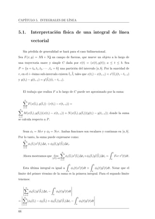 CAPÍTULO 5. INTEGRALES DE LÍNEA
5.1. Interpretación física de una integral de línea
vectorial
Sin pérdida de generalidad se hará para el caso bidimensional.
Sea F(x, y) = Mi + Nj un campo de fuerzas, que mueve un objeto a lo largo de
una trayectoria suave y simple C dada por r(t) = (x(t), y(t)); a ≤ t ≤ b. Sea
P = {a = t0, t1, t2, · · · , tn = b} una partición del intervalo [a, b]. Por la suavidad de
r, en el i−ésimo sub-intervalo existen ti, ti tales que x(ti) − x(ti−1) = x (ti)(ti − ti−1)
y y(ti) − y(ti−1) = y (ti)(ti − ti−1).
El trabajo que realiza F a lo largo de C puede ser aproximado por la suma:
n
i=1
F(x(ti), y(ti)) · (r(ti) − r(ti−1)) =
n
i=1
M(x(ti), y(ti))(x(ti) − x(ti−1)) + N(x(ti), y(ti))(y(ti) − y(ti−1)); donde la suma
se calcula respecto a P.
Sean φ1 = Mor y φ2 = Nor. Ambas funciones son escalares y continuas en [a, b].
Por lo tanto, la suma puede expresarse como:
n
i=1
φ1(ti)x (ti)∆ti + φ2(ti)y (ti)∆ti.
Ahora mostramos que lim
P →0
n
i=1
φ1(ti)x (ti)∆ti+φ2(ti)y (ti)∆ti =
b
a
For·r (t)dt.
Esta última integral es igual a
b
a
φ1(t)x (t)dt +
b
a
φ2(t)y (t)dt. Notar que el
límite del primer término de la suma es la primera integral. Para el segundo límite
tenemos:
n
i=1
φ2(ti)y (ti)∆ti −
b
a
φ2(t)y (t)dt
=
n
i=1
(φ2(ti) − φ2(ti) + φ2(ti))y (ti)∆ti −
b
a
φ2(t)y (t)dt
66
 