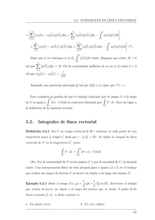5.2. INTEGRALES DE LÍNEA VECTORIAL
=
n
i=1
(φ2(ti) − φ2(ti))y (ti)∆ti +
n
i=1
φ2(ti))y (ti)∆ti −
b
a
φ2(t)y (t)dt .
≤
n
i=1
|φ2(ti) − φ2(ti)| |y (ti)|∆ti +
n
i=1
φ2(ti))y (ti)∆ti −
b
a
φ2(t)y (t)dt . (*)
Dado que y es continua en [a, b],
b
a
|y |(t)dt existe. Digamos que existe M  0
tal que
n
i=1
|y (ti)|∆ti  M. Por la continuidad uniforme de φ2 en [a, b] existe δ  0
tal que |φ2(ti) − φ2(ti)| 
ε
2M
.
Tomando una partición adecuada Q tal que Q ≤ δ, sigue que (*)  ε.
Esto completa la prueba de que el trabajo realizado por el campo F a lo largo
de C es igual a
b
a
For · r (t)dt, lo cual será denotado por
C
F · dr. Esto da lugar a
la denición de la siguiente sección.
5.2. Integrales de línea vectorial
Denición 5.2.1 Sea F un campo vectorial de Rn
, continuo en cada punto de una
trayectoria suave y simple C dada por r : [a, b] → Rn
. Se dene la integral de línea
vectorial de F en la trayectoria C, como:
C
F · dr =
b
a
(F ◦ r) · r (t)dt.
Obs. Por la continuidad de F en los puntos C y por la suavidad de C, la integral
existe. Una interpretación física de esta integral para n igual a 2 o 3, es el trabajo
que realiza un campo de fuerzas F al mover un objeto a lo largo del camino C.
Ejemplo 5.2.1 Dado el campo F(x, y) =
1
2
xyi +
1
4
x2
j en R2
, determine el trabajo
que realiza al mover un objeto a lo largo del camino que va desde el punto (0, 0)
hasta el punto (1, 1), si dicho camino es:
a. Un tramo recto. b. Un arco cúbico.
67
 