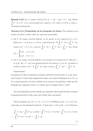 CAPÍTULO 5. INTEGRALES DE LÍNEA
Ejemplo 5.2.2 Sea el campo vectorial F(x, y) = (2x − y)i + (x2
− 1)j. Evalúe
C
F · dr si C es la semicircunferencia superior, con centro en (0, 0) y radio a,
orientada positivamente.
Teorema 5.2.1 (Propiedades de las Integrales de Línea) Para cálculos con in-
tegrales de líneas resultan útiles las siguientes propiedades:
a. Sea F un campo vectorial denido en los puntos de las trayectoria C1 y C2,
dadas por r1 en [a, b] y r2 en [b, c], respectivamente. Si
C1
F · dr1 y
C2
F · dr2
existen y C = C1 ∪ C2, entonces
C
F · dr =
C1
F · dr1 +
C2
F · dr2; donde
r(t) =



r1(t) ; a ≤ t ≤ b
r2(t) ; b ≤ t ≤ c
.
b. Sea F un campo vectorial denido en los puntos de la trayectoria C dada por r
en [a, b]. Sea −C : µ(t) una parametrización del camino C en [a, b], orientado en
sentido contrario de C. Si
C
F · dr existe, entonces
−C
F · dµ = −
C
F · dr.
Demostración:
La primera de ellas se demuestra tomando particiones del intervalo [a, c] que inclu-
yan el punto b. Como cada subpartición induce una suma de Riemann en [a, b] y en
[b, c] respectivamente, al tomar el límite de la norma de la partición y dado que las
integrales por separado existen, se concluye que la integral sobre C existe.
En esta propiedad se puede calcular por separado cada integral de línea tomando
la parametrización de cada tramo que resulte más conveniente.
Para la segunda, sea τ(t) = a + b − t; a ≤ t ≤ b. Denamos µ(t) = (r ◦ τ)(t). No-
temos que µ es una parametrización de −C pues µ(a) = r(b) y µ(b) = r(a). Entonces,
−C
F · dµ =
b
a
(F ◦ µ) · µ (t)dt =
a
b
F ◦ r(τ) · r (τ)τ dt =
a
b
F ◦ r(τ) · r (τ)dτ
= −
b
a
F ◦ r(τ) · r (τ)dτ = −
C
F · dr.
68
 