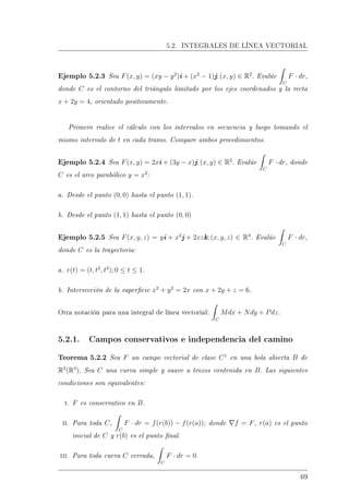 5.2. INTEGRALES DE LÍNEA VECTORIAL
Ejemplo 5.2.3 Sea F(x, y) = (xy − y2
)i + (x2
− 1)j; (x, y) ∈ R2
. Evalúe
C
F · dr,
donde C es el contorno del triángulo limitado por los ejes coordenados y la recta
x + 2y = 4, orientado positivamente.
Primero realice el cálculo con los intervalos en secuencia y luego tomando el
mismo intervalo de t en cada tramo. Compare ambos procedimientos.
Ejemplo 5.2.4 Sea F(x, y) = 2xi + (3y − x)j; (x, y) ∈ R2
. Evalúe
C
F · dr, donde
C es el arco parabólico y = x2
:
a. Desde el punto (0, 0) hasta el punto (1, 1).
b. Desde el punto (1, 1) hasta el punto (0, 0)
Ejemplo 5.2.5 Sea F(x, y, z) = yi + x2
j + 2xzk; (x, y, z) ∈ R3
. Evalúe
C
F · dr,
donde C es la trayectoria:
a. r(t) = (t, t2
, t3
); 0 ≤ t ≤ 1.
b. Intersección de la supercie x2
+ y2
= 2x con x + 2y + z = 6.
Otra notación para una integral de línea vectorial:
C
Mdx + Ndy + Pdz.
5.2.1. Campos conservativos e independencia del camino
Teorema 5.2.2 Sea F un campo vectorial de clase C1
en una bola abierta B de
R2
(R3
). Sea C una curva simple y suave a trozos contenida en B. Las siguientes
condiciones son equivalentes:
i. F es conservativo en B.
ii. Para toda C,
C
F · dr = f(r(b)) − f(r(a)); donde f = F, r(a) es el punto
inicial de C y r(b) es el punto nal.
iii. Para toda curva C cerrada,
C
F · dr = 0.
69
 