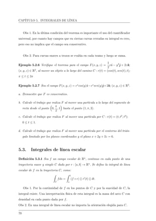 CAPÍTULO 5. INTEGRALES DE LÍNEA
Obs 1. En la última condición del teorema es importante el uso del cuanticador
universal, por cuanto hay campos que en ciertas curvas cerradas su integral es cero,
pero eso no implica que el campo sea conservativo.
Obs 2. Para curvas suaves a trozos se evalúa en cada tramo y luego se suma.
Ejemplo 5.2.6 Verique el teorema para el campo F(x, y, z) =
1
2
xi − y2
j + 2zk;
(x, y, z) ∈ R3
, al mover un objeto a lo largo del camino C : r(t) = (cos(t), sen(t), t);
π ≤ t ≤ 3π
Ejemplo 5.2.7 Sea el campo F(x, y, z) = ex
cos(y)i−ex
sen(y)j+2k; (x, y, z) ∈ R3
.
a. Demuestre que F es conservativo.
b. Calcule el trabajo que realiza F al mover una partícula a lo largo del segmento de
recta desde el punto 0,
π
2
, 1 hasta el punto (1, π, 3).
c. Calcule el trabajo que realiza F al mover una partícula por C : r(t) = (t, t2
, t3
);
0 ≤ t ≤ 1.
d. Calcule el trabajo que realiza F al mover una partícula por el contorno del trián-
gulo limitado por los planos coordenados y el plano x + 2y + 3z = 6.
5.3. Integrales de línea escalar
Denición 5.3.1 Sea f un campo escalar de Rn
, continuo en cada punto de una
trayectoria suave y simple C dada por r : [a, b] → Rn
. Se dene la integral de línea
escalar de f en la trayectoria C, como:
C
fds =
b
a
(f ◦ r) r (t) dt.
Obs 1. Por la continuidad de f en los puntos de C y por la suavidad de C, la
integral existe. Una interpretación física de esta integral es la masa del arco C con
densidad en cada punto dada por f.
Obs 2. En una integral de línea escalar no importa la orientación elegida para C.
70
 