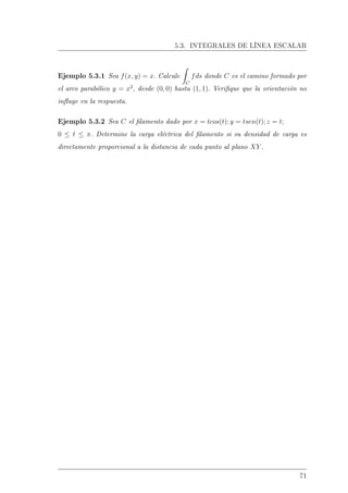 5.3. INTEGRALES DE LÍNEA ESCALAR
Ejemplo 5.3.1 Sea f(x, y) = x. Calcule
C
fds donde C es el camino formado por
el arco parabólico y = x2
, desde (0, 0) hasta (1, 1). Verique que la orientación no
inuye en la respuesta.
Ejemplo 5.3.2 Sea C el lamento dado por x = tcos(t); y = tsen(t); z = t;
0 ≤ t ≤ π. Determine la carga eléctrica del lamento si su densidad de carga es
directamente proporcional a la distancia de cada punto al plano XY .
71
 