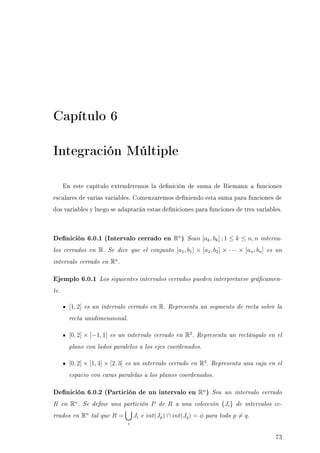 Capítulo 6
Integración Múltiple
En este capítulo extenderemos la denición de suma de Riemann a funciones
escalares de varias variables. Comenzaremos deniendo esta suma para funciones de
dos variables y luego se adaptarán estas deniciones para funciones de tres variables.
Denición 6.0.1 (Intervalo cerrado en Rn
) Sean [ak, bk] ; 1 ≤ k ≤ n, n interva-
los cerrados en R. Se dice que el conjunto [a1, b1] × [a2, b2] × · · · × [an, bn] es un
intervalo cerrado en Rn
.
Ejemplo 6.0.1 Los siguientes intervalos cerrados pueden interpretarse grácamen-
te.
[1, 2] es un intervalo cerrado en R. Representa un segmento de recta sobre la
recta unidimensional.
[0, 2] × [−1, 1] es un intervalo cerrado en R2
. Representa un rectángulo en el
plano con lados paralelos a los ejes coordenados.
[0, 2] × [1, 4] × [2, 3] es un intervalo cerrado en R3
. Representa una caja en el
espacio con caras paralelas a los planos coordenados.
Denición 6.0.2 (Partición de un intervalo en Rn
) Sea un intervalo cerrado
R en Rn
. Se dene una partición P de R a una colección {Ji} de intervalos ce-
rrados en Rn
tal que R =
i
Ji e int(Jp) ∩ int(Jq) = φ para todo p = q.
73
 