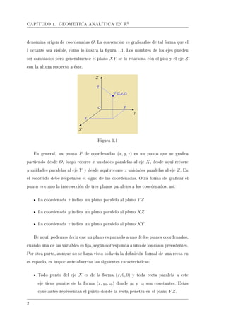 CAPÍTULO 1. GEOMETRÍA ANALÍTICA EN R3
denomina origen de coordenadas O. La convención es gracarlos de tal forma que el
I octante sea visible, como lo ilustra la gura 1.1. Los nombres de los ejes pueden
ser cambiados pero generalmente el plano XY se lo relaciona con el piso y el eje Z
con la altura respecto a éste.
Figura 1.1
En general, un punto P de coordenadas (x, y, z) es un punto que se graca
partiendo desde O, luego recorre x unidades paralelas al eje X, desde aquí recorre
y unidades paralelas al eje Y y desde aquí recorre z unidades paralelas al eje Z. En
el recorrido debe respetarse el signo de las coordenadas. Otra forma de gracar el
punto es como la intersección de tres planos paralelos a los coordenados, así:
La coordenada x indica un plano paralelo al plano Y Z.
La coordenada y indica un plano paralelo al plano XZ.
La coordenada z indica un plano paralelo al plano XY .
De aquí, podemos decir que un plano es paralelo a uno de los planos coordenados,
cuando una de las variables es ja, según corresponda a uno de los casos precedentes.
Por otra parte, aunque no se haya visto todavía la denición formal de una recta en
es espacio, es importante observar las siguientes características:
Todo punto del eje X es de la forma (x, 0, 0) y toda recta paralela a este
eje tiene puntos de la forma (x, y0, z0) donde y0 y z0 son constantes. Estas
constantes representan el punto donde la recta penetra en el plano Y Z.
2
 