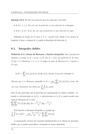 CAPÍTULO 6. INTEGRACIÓN MÚLTIPLE
Ejemplo 6.0.2 Escriba una partición para los siguientes intervalos:
[0, 2] × [−1, 1]. En este caso la partición es una colección de rectángulos.
[0, 2] × [1, 4] × [2, 3]. En este caso la partición es una colección de cajas.
Denimos la norma de P como P = max
i
{V (Ji)}, donde V (Ji) denota la
longitud, el área o volumen de Ji según la dimensión del intervalo Ji.
6.1. Integrales dobles
Denición 6.1.1 (Suma de Riemann y función integrable) Sea f una función
denida y acotada en R = [a, b] × [c, d]. Sea P = {Ji} una partición de R. Sean
(xi, yj) ∈ Ji arbitrarios; 1 ≤ i ≤ n. Se dene la suma de Riemann de f respecto a
P como:
Sf (P) =
n
j=1
f(xi, yj)A(Ji); donde A(Ji) denota el área del rectángulo Ji.
Diremos que f es Riemann integrable en R, si lim
P →0
n
j=1
f(xi, yj)A(Ji) existe. En
este caso, denotamos este límite por
R
f(x, y)dA.
Para el caso particular que la partición sea equiespaciada en ambas variables , to-
mando m sub-intervalos en [a, b] y n sub-intervalos en [c, d], se puede escribir una
suma de Riemann de f como:
n
j=1
m
i=1
f(xi, yj)∆xi∆yi; ∆xi =
b − a
m
; ∆yj =
d − c
n
.
Si la función es Riemann integrable, se cumple que
R
f(x, y)dA = lim
n,m→+∞
b − a
m
d − c
n
n
j=1
m
i=1
f(xi, yj)
A continuación veremos dos teoremas fundamentales en el cálculo de integrales
dobles, que se pueden generalizar a integrales de mayor dimensión.
74
 