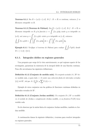 6.1. INTEGRALES DOBLES
Teorema 6.1.1 Sea R = [a, b] × [c, d]. Si f : R → R es continua, entonces f es
Riemann integrable en R.
Teorema 6.1.2 (Teorema de Fubinni) Sea R = [a, b] × [c, d]. Si f : R → R es
Riemann integrable en R y la función x →
d
c
f(x, y)dy existe y es integrable en
[a, b], así como y →
b
a
f(x, y)dx existe y es integrable en [c, d], entonces
R
f(x, y)dA =
b
a
d
c
f(x, y)dy dx =
d
c
b
a
f(x, y)dx dy.
Ejemplo 6.1.1 Verique el teorema de Fubinni para evaluar
R
x2
ydA; donde
R = [−1, 2] × [0, 1].
6.1.1. Integrales dobles en regiones generales
Una pregunta que surge de lo visto anteriormente, es qué regiones aparte de los
rectángulos, garantizan la existencia de la integral doble de una función continua.
Para ello necesitamos las siguientes deniciones.
Denición 6.1.2 (Conjunto de medida nula) Un conjunto acotado A ⊂ Rn
tie-
ne medida nula, si para todo ε  0 existe una colección nita de intervalos cerrados
{Ji} de Rn
, tal que A ⊂
i
Ji y
i
V (Ji)  ε.
Ejemplo de estos conjuntos son las grácas de funciones continuas denidas en
intervalos cerrados de Rn
.
Denición 6.1.3 (Conjunto Jordan medible) Un conjunto D ⊂ Rn
es medible
en el sentido de Jordan o simplemente Jordan medible, si su frontera Fr(D) tiene
medida nula.
Es de observar que la unión nita de conjuntos Jordan medibles, también es Jor-
dan medible.
A continuación damos la siguiente denición y teorema para resolver integrales
en regiones generales.
75
 