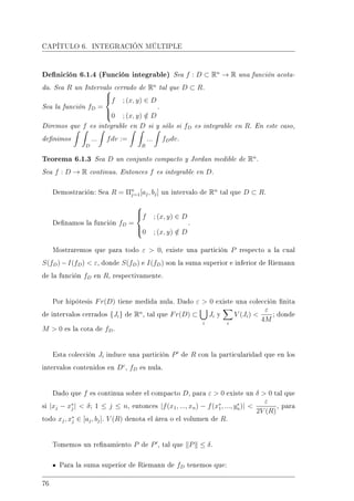 CAPÍTULO 6. INTEGRACIÓN MÚLTIPLE
Denición 6.1.4 (Función integrable) Sea f : D ⊂ Rn
→ R una función acota-
da. Sea R un Intervalo cerrado de Rn
tal que D ⊂ R.
Sea la función fD =



f ; (x, y) ∈ D
0 ; (x, y) /∈ D
.
Diremos que f es integrable en D si y sólo si fD es integrable en R. En este caso,
denimos
D
... fdv :=
R
... fDdv.
Teorema 6.1.3 Sea D un conjunto compacto y Jordan medible de Rn
.
Sea f : D → R continua. Entonces f es integrable en D.
Demostración: Sea R = Πn
j=1[aj, bj] un intervalo de Rn
tal que D ⊂ R.
Denamos la función fD =



f ; (x, y) ∈ D
0 ; (x, y) /∈ D
.
Mostraremos que para todo ε  0, existe una partición P respecto a la cual
S(fD)−I(fD)  ε, donde S(fD) e I(fD) son la suma superior e inferior de Riemann
de la función fD en R, respectivamente.
Por hipótesis Fr(D) tiene medida nula. Dado ε  0 existe una colección nita
de intervalos cerrados {Ji} de Rn
, tal que Fr(D) ⊂
i
Ji y
i
V (Ji) 
ε
4M
; donde
M  0 es la cota de fD.
Esta colección Ji induce una partición P de R con la particularidad que en los
intervalos contenidos en Dc
, fD es nula.
Dado que f es continua sobre el compacto D, para ε  0 existe un δ  0 tal que
si |xj − x∗
j |  δ; 1 ≤ j ≤ n, entonces |f(x1, ..., xn) − f(x∗
1, ..., y∗
n)| 
ε
2V (R)
, para
todo xj, x∗
j ∈ [aj, bj]. V (R) denota el área o el volumen de R.
Tomemos un renamiento P de P , tal que P ≤ δ.
Para la suma superior de Riemann de fD tenemos que:
76
 